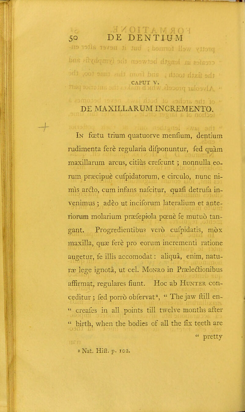 *c /ioitam #01 50 DE DENTIUM •113 If caput v. DE MAXILLARUM INCREMENTO. In foetu trium quatuorve menfium, dentium rudimenta fere regularia difponuntur, fed quam maxillarum arcus, citius crefcunt ; nonnulla eo- rum praecipue cufpidatorum, e circulo, nunc ni- mis arcto, cum infans nafcitur, quafi detrufa in» venimus : adeo ut inciforum lateralium et ante- riorum molarium praefepiola pcene fe mutuo tan- gant. Progredientibu3 vero cufpidatis, mbx maxilla, quae fere pro eorum incrementi ratione augetur, fe illis accomodat: aliqua, enim, natu- Yx lege ignota, ut cel. Monro in Pr£electionibus affirmat, regulares fiunt. Hoc ab Hunter con- ceditur ; fed porro obfervata,  The jaw ftill en-  creafes in all points till twelve months after  birth, when the bodies of all the fix teeth are  pretty a Nat. Hift. p. 102.