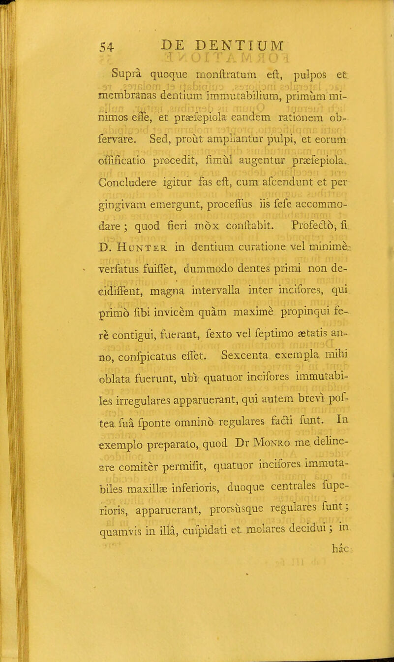 2 V OITAM.HO i Supra quoque monftratum eft, pulpos et 37 ,20'JfiIofn 19 Ijsbiq*fri3 ,83'JO*JJpfll 2f>ljn3lfcl .OIf}i membranas dentium immutabilium, primum mi- allr/n .'tu1f#i ,8jr/dbn9t) ?ii rnrjuO irjmWl iI.m nimos ene, et prasfepiola eandem rationem ob- fervare. Sed, prout ampuantur pulpi, et eorum offificatio procedit, fimul augentur praefepiola. Concludere igitur fas eft, cum afcendunt et per gingivam emergunt, procefTus iis fefe accommo- dare ; quod fieri mox conftabit. Profectd, ii D. Hunter in dentium curatione vel minime verfatus fuiflet, dummodo dentes prirni non de- cidhTent, magna intervalla inter incifores, qui primo fibi invicein qnam maxime propinqui fe- re contigui, fuerant, fexto vel feptimo setatis an- no, confpicatus eflet. Sexcenta exempla mihi oblata fuerunt, ubi quatuor incifores immutabi- les irregulares apparuerant, qui autem brevi pof- tea fua fponte omnino regulares facfi funt. In exemplo preparato, quod Dr Monro me deline- are comiter permifit, quatuor incifores immuta- biles maxillEe inferioris, duoque centrales fupe- rioris, apparuerant, prorsusque regulares funt; quamvis in illa, cufpidati et molares decidui; in hac