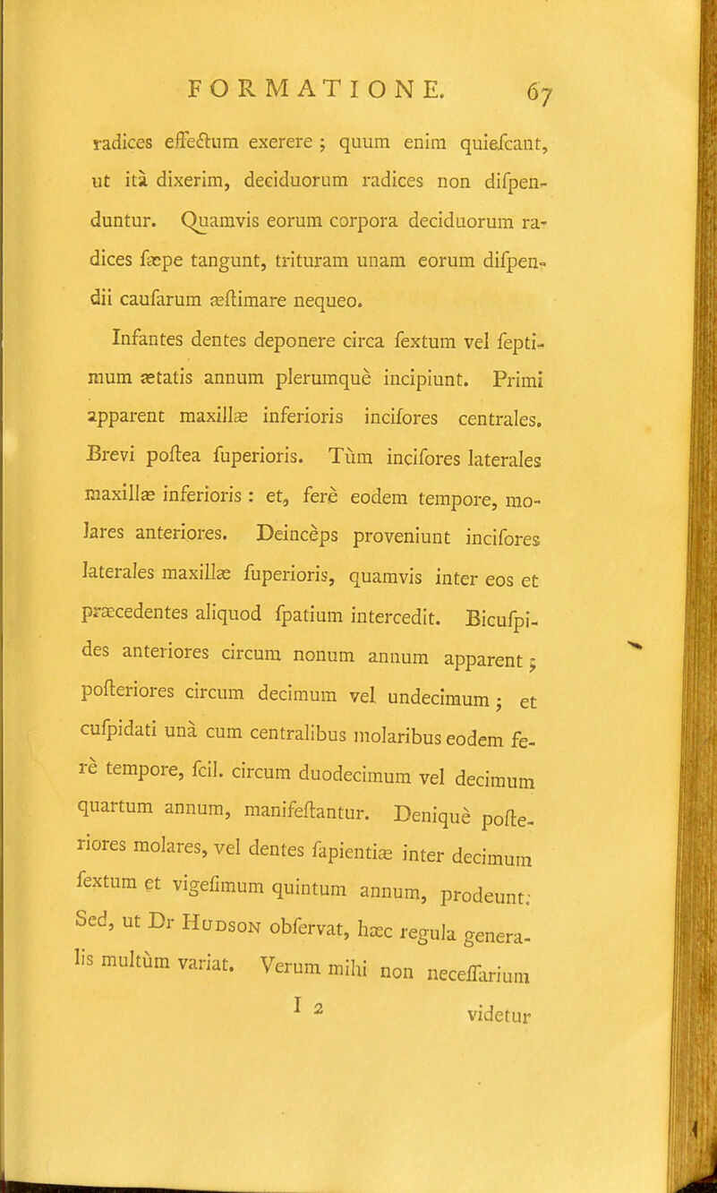 radices efFefhim exerere ; quum enim quiefcant, ut ita dixerim, deciduorum radices non difpen- duntur. Quamvis eorum corpora deciduorum ra- dices facpe tangunt, trituram unam eorum difpen- dii caufarum feftimare nequeo. Infantes dentes deponere circa fextum vel fepti- mum jetatis annum plerumque incipiunt. Primi apparent maxillas inferioris incifores centrales. Brevi poftea fuperioris. Tiim incifores laterales maxilla? inferioris: et, fere eodem tempore, mo- lares anteriores. Deinceps proveniunt incifores laterales maxillae fuperioris, quamvis inter eos et praecedentes aliquod fpatium intercedit. Bicufpi- des anteriores circum nonum annum apparent> pofteriores circum decimum vel undecimum j et cufpidati una cum centralibus molaribus eodem fe- re tempore, fcil. circum duodecimum vel decimum quartum annum, manifeftantur. Denique pofte- riores molares, vel dentes fapienti* inter decimum fextum et vigefimum quintum annum, prodeunt; Sed, ut Dr Hljdson obfervat, hzec regula genera- Iis multum variat. Verum mihi non neceffarium * 2 videtur