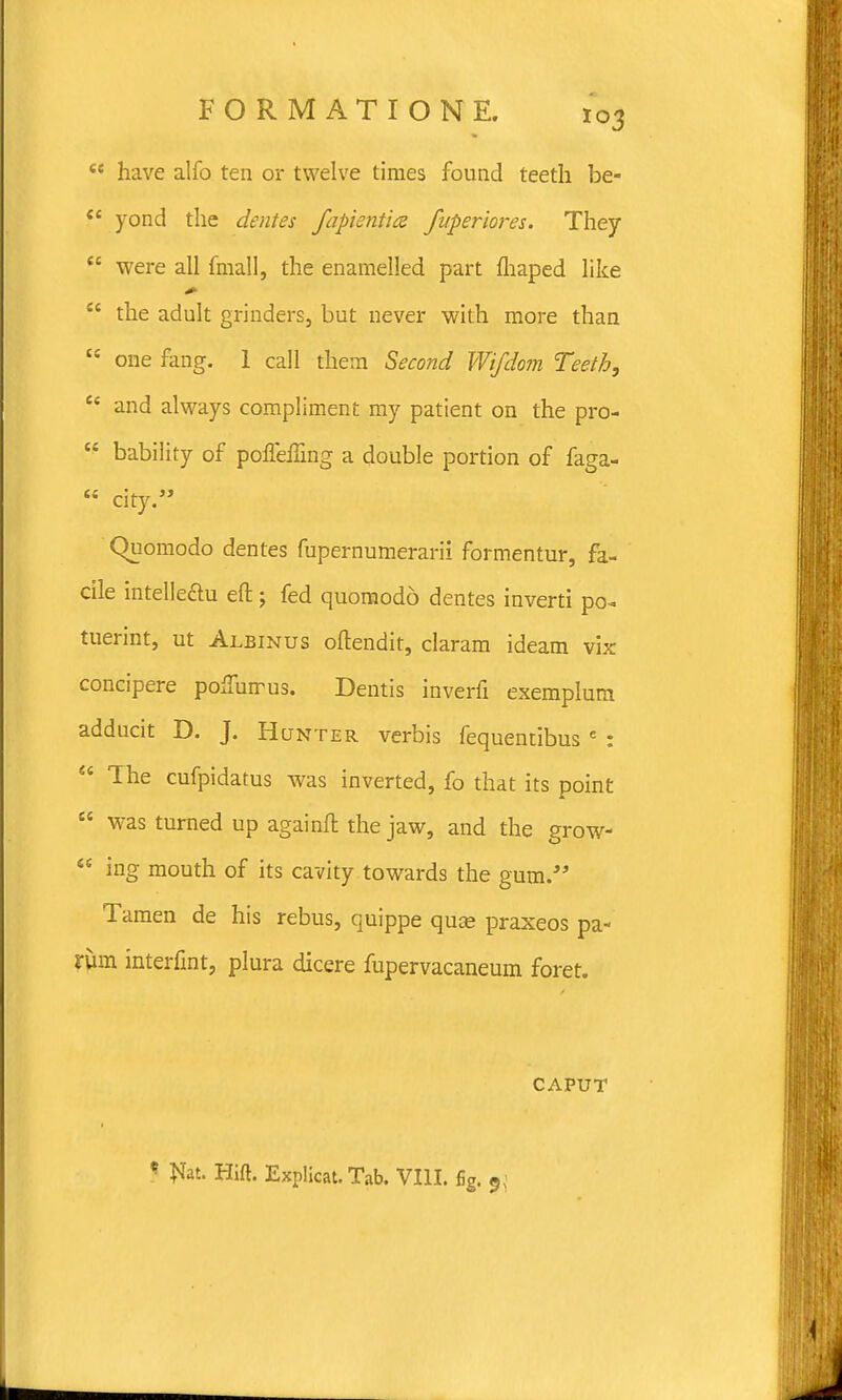  have alfo ten or twelve times found teeth be-  yond the dentes fapientice fuperiores. They  were all fmall, the enamelled part fhaped like  the adult grinders, but never with more than  one fang. 1 call them Second Wifdom Teeth,  and always compliment my patient on the pro-  bability of poneffing a double portion of faga-  city. Quomodo dentes fupernumerarii formentur, fa- cile intelle&u eft; fed quoraodd dentes inverti po- tuerint, ut Albinus oftendit, claram ideam vix concipere po,Turrus. Dentis inverfi exemplum adducit D. J. Hunter verbis fequentibus e :  The cufpidatus was inverted, fo that its point  was turned up againft the jaw, and the grow-  ing mouth of its cavity towards the gum. Tamen de his rebus, quippe quse praxeos pa- rum interfint, plura dicere fupervacaneum foret. - CAPUT * Jsfat. Hift. Explicat. Tab. VIII. fig. 9;