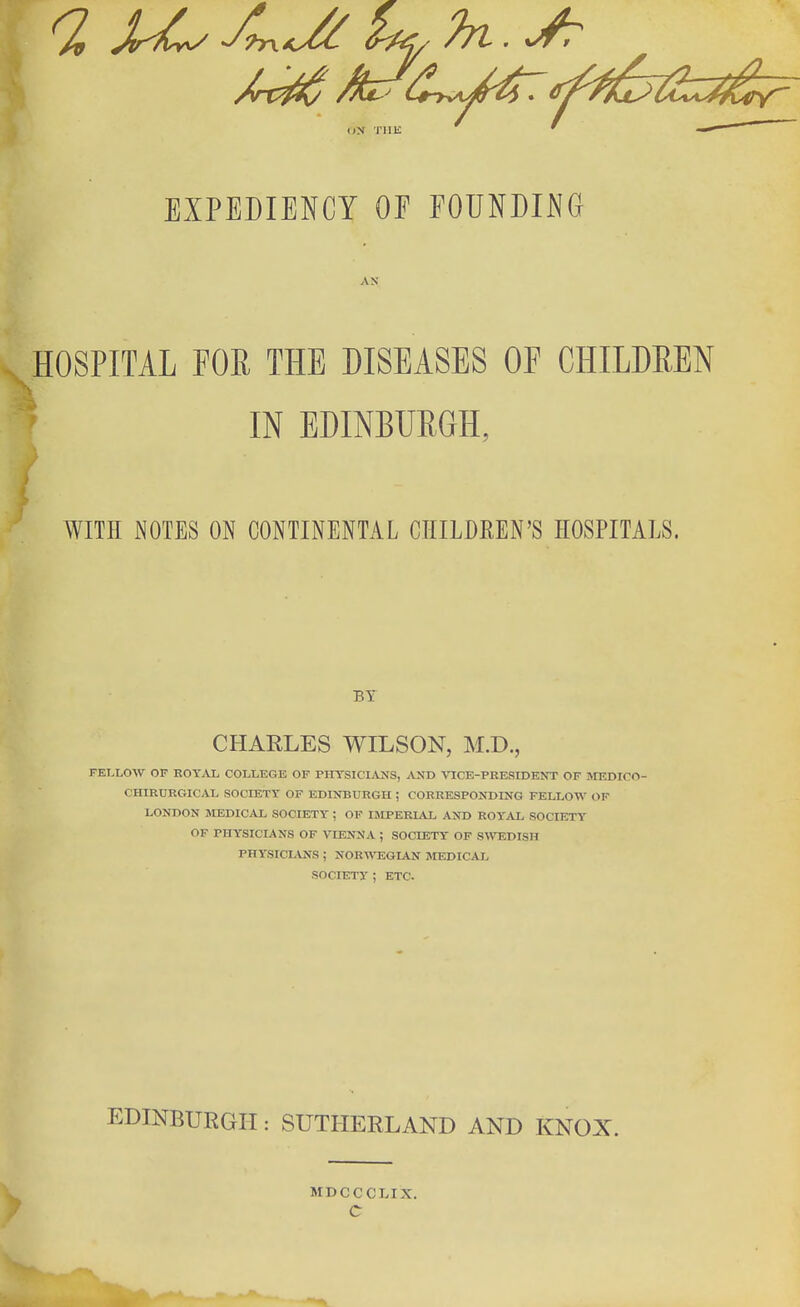ON THE EXPEDIENCY OE EOUNDING HOSPITAL FOE THE DISEASES OF CHILDREN IN EDINBURGH, WITH NOTES ON CONTINENTAL CHILDREN'S HOSPITALS. BY CHARLES WILSON, M.D., FELLOW OF EOYAL COLLEGE OF PIITSICLVNS, AND VICE-PRESIDENT OF IvnSDlCO- CHIRURGICAL SOCIETY OF EDINBURGH ; CORRESPONDING FELLOW OF LONDON MEDICAL SOCIETY ; OF IStPERIAL AND ROYAL SOCIETY OF PHYSICIANS OF VIENNA ; SOCIETY OF SWTIDISH PHYSICLVNS ; NOR^^^SGIAN MEDICAL SOCIETY ; ETC. EDINBURGH: SUTHERLAND AND KNOX. MDCCCLIX, C