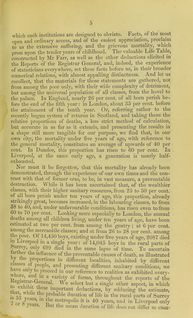 wliich such institutions are designed to obviate. Facts, of the most open and ordinary access, and of the easiest appreciation, proclaim to us the extensive suffering, and the grievous mortality, which press upon the tender years of childhood. The valuable Life Table, constructed by Mr Farr, as well as the other deductions elicited in the Reports of the Registrar General, and, indeed, the experience of statisticians everywhere, set these facts before us, in their broader numerical relations, with almost appalling distinctness. And let us recollect, that the materials for these statements are gathered, not from among the poor only, with their wide complexity of detriment, but among the universal population of all classes, from the hovel to the palace. In England, nearly 26 per cent, of all born perish be- fore the end of the fifth year: in London, about 35 per cent, before the attainment of the tenth year. Or, referring rather to the recently begun system of returns in Scotland, and taking there the relative proportions of deaths, a less strict method of calculation, but accurate in as far as it extends, and presenting the results in a shape still more tangible for our purpose, we find that, in our own city, the mortality under five years of age, with reference to the general mortality, constitutes an average of upwards of 40 per ■ cent. In Dundee, this proportion has risen to 60 per cent. In Liverpool, at the same early age, a generation is nearly half- exhausted. Nor must it be forgotten, that this mortality has already been demonstrated, through the experience of our own times and the con- trast with that of former eras, to be, in vast measure, a preventable destruction. While it has been ascertained that, of the wealthier classes, with their higher sanitary resources, from 25 to 30 per cent, of all born perish under ten years of age, this proportion, already strikingly great, becomes increased, in the labouring classes, to from 38 to 40, and, under unfavourable conditions, has risen even to from 60 to 70 per cent. Looking more especially to London, the annual deaths among all children living, under ten years of age, have been estimated at two per cent, from among the gentry ; at 6 per cent, among the mercantile classes; and at from 26 to 28 per cent, among the poor. Of 14,450 boys, existing under five years of age, 2087 died in Liverpool in a single year: of 14,045 boys in the rural parts of burrey, only 699 died in the same lapse of time. To ascertain farther the influence of the preventable causes of death, as illustrated tJy the proportions in different localities, inhabited by different Classes ot people, and presenting different sanitary conditions, we ftave only to proceed in oar reference to realities as exhibited every- where, and ni a variety of forms, throughout the reports of the Kegistrar-Creneral. We select but a single other aspect, in which to exhibit these important deductions, bv adducing the estimate, that^ while the probable duration of life in the rural parts of Surrey 7 nvR^'^^^' ^^^^'«Poli« it is 40 years, and in Liverpool only 5 years. But the mean duration of life docs not differ so enor-