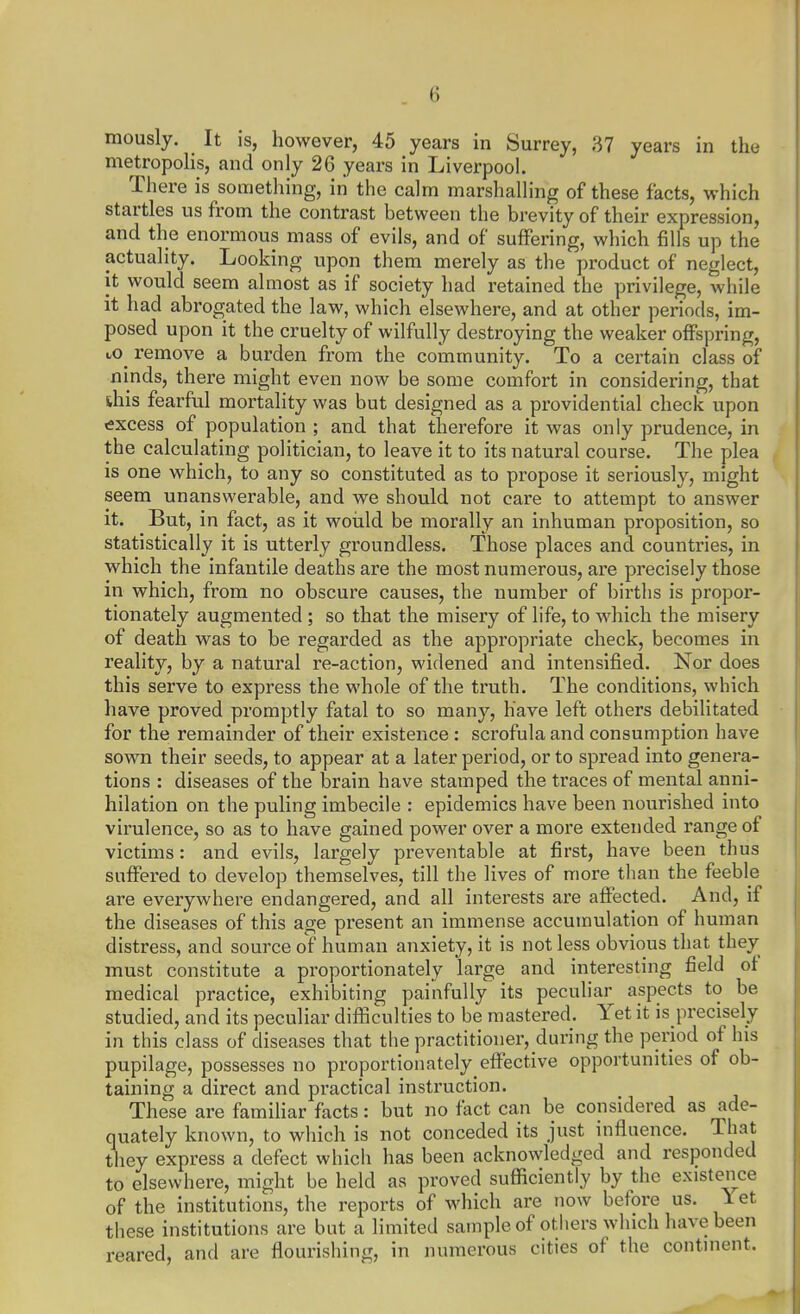 mously. It is, however, 45 years in Surrey, 37 years in the metropolis, and only 26 years in Liverpool. There is something, in the calm marshalling of these facts, which startles us from the contrast between the brevity of their expression, and the enormous mass of evils, and of suffering, which fills up the actuality. Looking upon them merely as the product of neglect, it would seem almost as if society had retained the privilege, while it had abrogated the law, which elsewhere, and at other periods, im- posed upon it the cruelty of wilfully destroying the weaker offspring, to^ remove a burden from the community. To a certain class of ninds, there might even now be some comfort in considering, that shis fearful mortality was but designed as a providential check upon excess of population ; and that therefore it was only prudence, in the calculating politician, to leave it to its natural course. Tlie plea is one which, to any so constituted as to propose it seriously, might seem unanswerable, and we should not care to attempt to answer it. But, in fact, as it woiild be morally an inhuman proposition, so statistically it is utterly groundless. Those places and countries, in which the infantile deaths are the most numerous, are precisely those in which, from no obscure causes, the number of births is propor- tionately augmented ; so that the misery of life, to which the misery of death was to be regarded as the appropriate check, becomes in reality, by a natural re-action, widened and intensified. Nor does this serve to express the whole of the truth. The conditions, which have proved promptly fatal to so many, have left others debilitated for the remainder of their existence : scrofula and consumption have sown their seeds, to appear at a later period, or to spread into genera- tions : diseases of the brain have stamped the traces of mental anni- hilation on the puling imbecile : epidemics have been nourished into virulence, so as to have gained power over a more extended range of victims: and evils, largely preventable at first, have been thus suffered to develop themselves, till the lives of more than the feeble are everywhere endangered, and all interests are affected. And, if the diseases of this age present an immense accumulation of human distress, and source of human anxiety, it is not less obvious that they must constitute a proportionately large and interesting field of medical practice, exhibiting painfully its peculiar aspects to be studied, and its peculiar diflSculties to be mastered. Yet it is precisely in this class of diseases that the practitioner, during the period of his pupilage, possesses no proportionately effective opportunities of ob- taining a direct and practical instruction. These are familiar facts: but no fact can be considered as ade- quately known, to which is not conceded its just influence. That they express a defect which has been acknowledged and responded to elsewhere, might be held as proved sufficiently by the existence of the institutions, the reports of which are now before us. let these institutions are but a limited sample of others which have been reared, and are flourishing, in numerous cities of the continent.