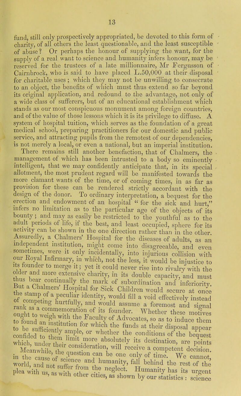 fund, still only prospectively appropriated, be devoted to this form of charity, of all others the least questionable, and the least susceptible of abuse 1 Or perhaps the honour of supplying the want, for the supply of a real want to science and humanity infers honour, may be reserved for the trustees of a late raillionnaire, Mr Fergusson of Cairnbrock, who is said to have placed L.50,000 at their disposal for charitable uses; which they may not be unwilling to consecrate to an object, the benefits of which must thus extend so far beyond its original application, and redound to the advantage, not only of a wide class of sufFerers, but of an educational establishment which stands as our most conspicuous monument among foreign countries, and of the value of those lessons which it is its privilege to diffuse. A system of hospital tuition, which serves as the foundation of a great medical school, preparing practitioners for our domestic and public service, and attracting pupils from the remotest of our dependencies, is not merely a local, or even a national, but an imperial institution. There remains still another benefaction, that of Chalmers, the management of which has been intrusted to a body so eminently intelligent, that we may confidently anticipate that, in its special allotment, the most prudent regard will be manifested towards the more clamant wants of the time, or of coming times, in as far as provision for these can be rendered strictly accordant with the design of the donor. To ordinary interpretation, a bequest for the erection and endowment of an hospital  for the sick and hurt, infers no limitation as to the particular age of the objects of its bounty; and may as easily be restricted to the youthful as to the adult periods of life, if the best, and least occupied, sphere for its activity can be shown in the one direction rather than in the other Assuredly, a Chalmers' Hospital for the diseases of adults. as an mdependent institution, might come into disagreeable, and even sometimes, w^ere it only incidentally, into injurious collision with our Koyal Infirmary, in which, not the less, it would be injustice to its founder to merge it; yet it could never rise into rivalry with the older and more extensive charity, in its double capacity, and must But n Oh r 'S^ °f subordination and' inferiority, fhe sLSn If ' ^''^ 9?^^^-^° ^^^re at once ^ ^ effectively instead rank Z ^'^^''^ ^''i ^^^^Id assume a foremost and signal onXrio\TrTf'V^ f Whether these motive ought to weigh with the Faculty of Advocates, so as to induce them to be fuZ-ti^^^ f-^^^ ^^^h-'r clli^osarapp^^^^^^ _ . '''nciently ample, or whRt.hpi- iha onfided to t?7 r^^' ^''f'^'' '''' o?the be^q^es Xch m l destination, are point Meanwhi 0 '''''''' ^ ^^^^P^^^^ decision in A; ' o can be one only of time. We cannot world and not .T? '''' ^^^'^^ the rest o? the' ^ea wi ht '''^^T- ^^'^^^^'^ --gent 1 wicn us, as with other cities, as shown by our statistics : sciSnce