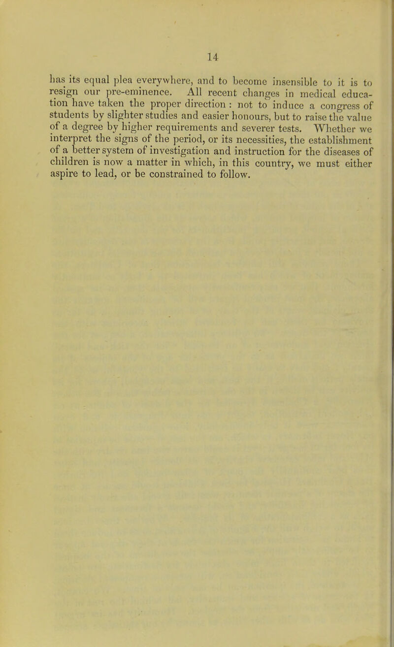 lias its equal plea everywhere, and to become insensible to it is to resign our pre-eminence. All recent changes in medical educa- tion have taken the proper direction : not to induce a congress of students by slighter studies and easier honours, but to raise the value of a degree by higher requirements and severer tests. Whether we interpret the signs of the period, or its necessities, the establishment of a better system of investigation and instruction for the diseases of children is now a matter in which, in this country, we must either aspire to lead, or be constrained to follow.
