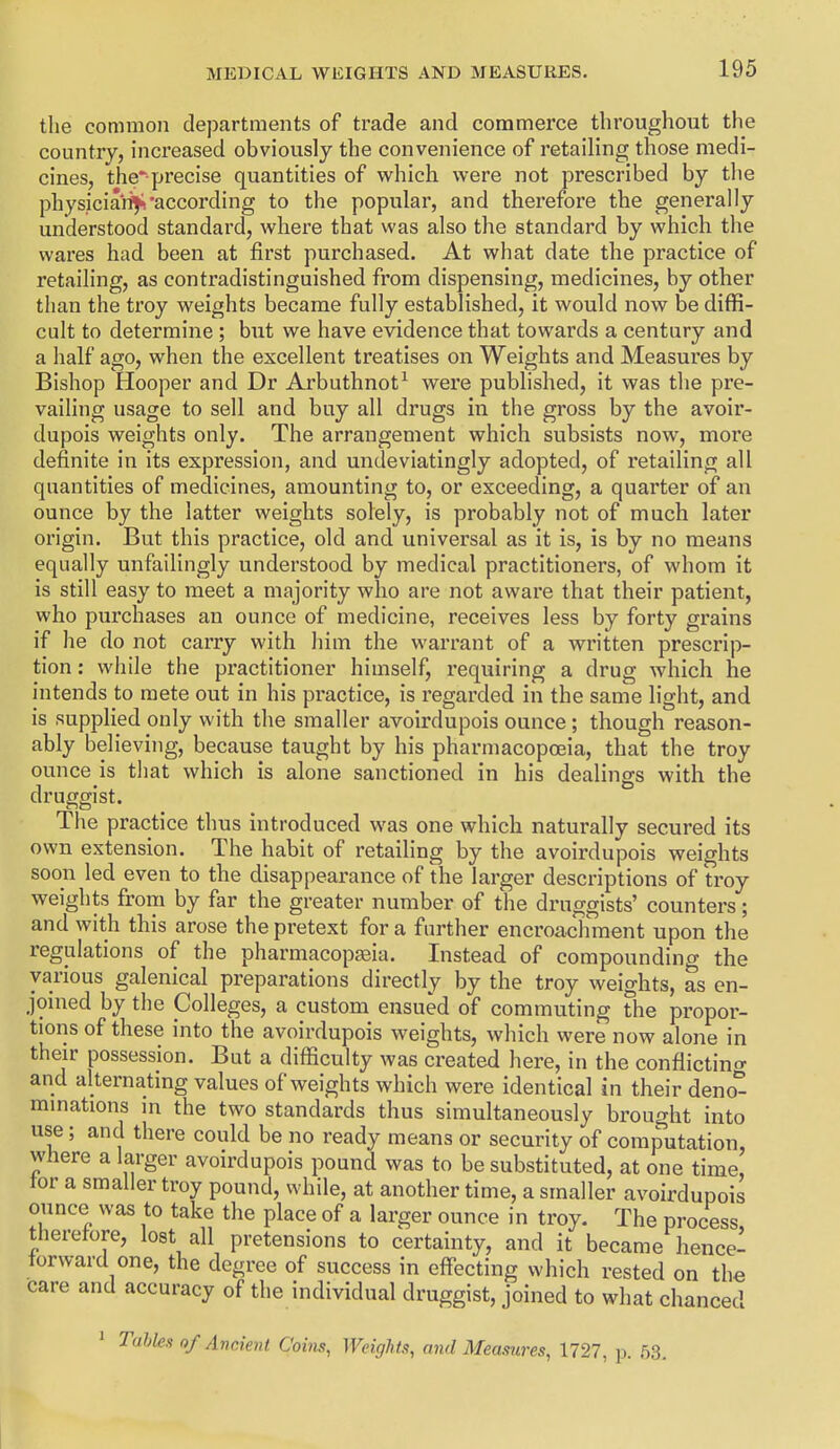 the common departments of trade and commerce throughout the country, increased obviously the convenience of retailing those medi- cines, the'precise quantities of which were not prescribed by the physician^according to the popular, and therefore the generally understood standard, where that was also the standard by which the wares had been at first purchased. At what date the practice of retailing, as contradistinguished from dispensing, medicines, by other than the troy weights became fully established, it would now be diffi- cult to determine ; but we have evidence that towards a century and a half ago, when the excellent treatises on Weights and Measures by Bishop Hooper and Dr Arbuthnot^ were published, it was the pre- vailing usage to sell and buy all drugs in the gross by the avoir- dupois weights only. The arrangement which subsists now, more definite in its expression, and undeviatingly adopted, of retailing all quantities of medicines, amounting to, or exceeding, a quarter of an ounce by the latter weights solely, is probably not of much later origin. But this practice, old and universal as it is, is by no means equally unfailingly understood by medical practitioners, of whom it is still easy to meet a majority who are not aware that their patient, who purchases an ounce of medicine, receives less by forty grains if he do not carry with him the warrant of a written prescrip- tion : while the practitioner himself, requiring a drug which he intends to mete out in his pi'actice, is regarded in the same light, and is supplied only with the smaller avoirdupois ounce; though reason- ably believing, because taught by his pharmacopoeia, that the troy ounce is tiiat which is alone sanctioned in his dealings with the druggist. The practice thus introduced was one which naturally secured its own extension. The habit of retailing by the avoirdupois weights soon led even to the disappearance of the larger descriptions of troy weights from by far the greater number of the druggists' counters; and with this arose the pretext for a further encroachment upon the regulations of the pharmacopjeia. Instead of compounding the various galenical preparations directly by the troy weights, as en- joined by the Colleges, a custom ensued of commuting fhe propor- tions of these into the avoirdupois weights, which were now alone in their possession. But a difficulty was created here, in the conflictino- and alternating values of weights which were identical in their deno- mmations m the two standards thus simultaneously brought into use; and there could be no ready means or security of computation, where a larger avoirdupois pound was to be substituted, at one time, tor a smaller troy pound, while, at another time, a smaller avoirdupois ounce was to take the place of a larger ounce in troy. The process therefore, lost all pretensions to certainty, and it became hence- forward one, the degree of success in effecting which rested on the care and accuracy of the individual druggist, joined to what chanced Tahks of Ancient Coins, Weights, and Measures, 1727, p. 53.