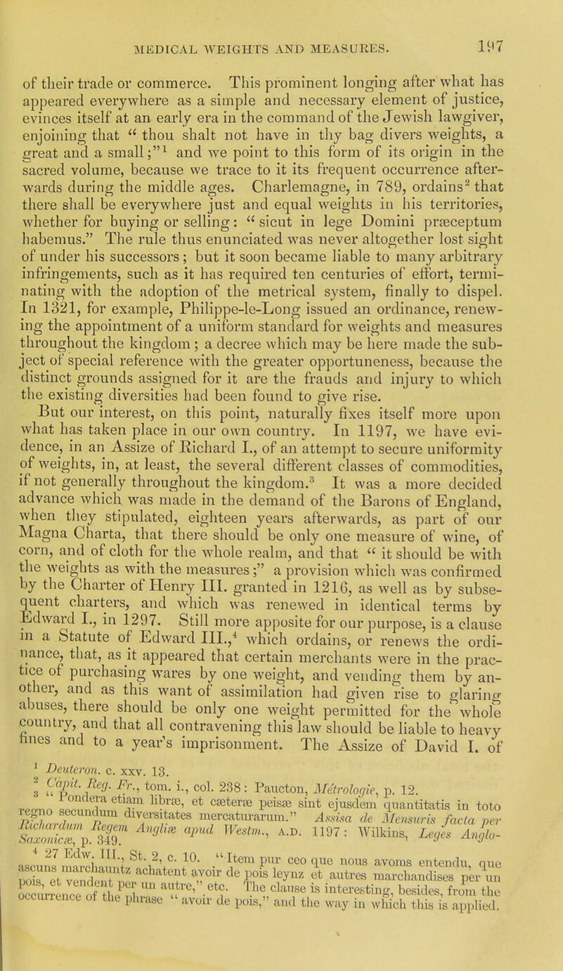 of their trade or commerce. This prominent longing after what has appeai'ecl everywhere as a simple and necessary element of justice, evinces itself at an early era in the command of the Jewish lawgiver, enjoining that  thou shalt not have in thy bag divers weights, a great and a small and we point to this form of its origin in the sacred volume, because we trace to it its frequent occurrence after- wards during the middle ages. Charlemagne, in 789, oi'dains^ that there shall be everywhere just and equal weights in his territories, whether for buying or selling:  sicut in lege Domini prjeceptum habemus. The rule thus enunciated was never altogether lost sight of under his successors; but it soon became liable to many arbitrary infringements, such as it has required ten centuries of effort, termi- nating with the adoption of the metrical system, finally to dispel. In 1321, for example, Philippe-le-Long issued an ordinance, renew- ing the appointment of a uniform standard for weights and measures throughout the kingdom ; a decree which may be here made the sub- ject of special reference with the greater opportuneness, because the distinct grounds assigned for it are the frauds and injury to which the existing diversities had been found to give rise. But our interest, on this point, naturally fixes itself more upon what has taken place in our own country. In 1197, we have evi- dence, in an Assize of Richard I., of an attempt to secure uniformity of weights, in, at least, the several different classes of commodities, if not generally throughout the kingdom.^ It was a more decided advance which was made in the demand of the Barons of England, when they stipulated, eighteen years afterwards, as part of our Magna Charta, that there should be only one measure of wine, of corn, and of cloth for the whole realm, and that  it should be with the weights as with the measures ; a provision which was confirmed by the Charter of Henry III. granted in 121G, as well as by subse- quent charters, and which was renewed in identical terms by Edward I., in 1297. Still more apposite for our purpose, is a clause ni a Statute of Edward III.,^ which ordains, or renews the ordi- nance, that, as it appeared that certain merchants were in the prac- tice of purchasing wares by one weight, and vending them by an- other, and as this want of assimilation had given rise to glarino- abuses, there should be only one weight permitted for the whole country, and that all contravening this law should be liable to heavy hnes and to a year's imprisonment. The Assize of David 1. of ^ Deuteron. c. xxv. 13. 2 Capit.Refj. Fr., torn, i., col. 238: Paucton, Metrolor/ie, p. 12. i ^^^^^^^ ^^^f^ libr«5> et CEeterae peisje sint ejusdem qnantitatis in toto regno secundum diversitates mercatvirarnm. Asia de Mensuris facta Z- ^^'^^^'^ L'Oes Anglo. &&lmlnmvch\\h?l'2\'''}^- .^^^Pi ceo que nous avoms entendu, que S et v^Si i T^'^ marchandises per un Sr^LcTof 1. '^^'•'^'^ interesting, besides, from the occurrence of the phrase - avou- de pois, and the way in wliich tliis is applied.