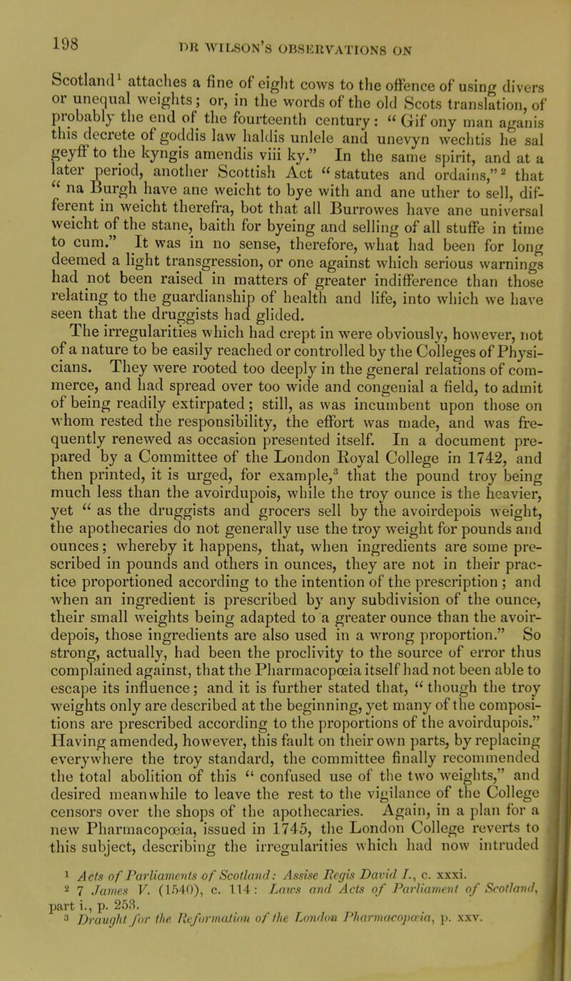 ScotlaiKP attaches a fine of eiglit cows to the offence of using divers or unequal weights; or, in the words of the old Scots translation, of probably the end of the fourteenth century: Gif ony man aganis this decrete of goddis law haldis uniele and uncvyn wechtis he sal geyfF to the kyngis amendis viii ky. In the same spirit, and at a later period, another Scottish Act statutes and ordains,^ that  na Burgh have ane weicht to bye with and ane uther to sell, dif- ferent in weicht therefra, bot that all Burrowes have ane universal weicht of the stane, baith for byeing and selling of all stuffe in time to cum. It was in no sense, therefore, what had been for long deemed a light transgression, or one against which serious warnings had not been raised in matters of greater indifference than those relating to the guardianship of health and life, into which we have seen that the druggists had glided. The irregularities which had crept in were obviously, however, not of a nature to be easily reached or controlled by the Colleges of Physi- cians. They were rooted too deeply in the general relations of com- merce, and had spread over too wide and congenial a field, to admit of being readily extirpated; still, as was incumbent upon those on whom rested the responsibility, the effort was made, and was fre- quently renewed as occasion presented itself. In a document pre- pared by a Committee of the London Eoyal College in 1742, and then printed, it is urged, for example,^ that the pound troy being much less than the avoirdupois, while the troy ounce is the heavier, yet  as the druggists and grocers sell by the avoirdepois weight, the apothecaries do not generally use the troy weight for pounds and ounces; whereby it happens, that, when ingredients are some pre- scribed in pounds and others in ounces, they are not in their prac- tice proportioned according to the intention of the prescription ; and when an ingredient is prescribed by any subdivision of the ounce, their small weights being adapted to a greater ounce than the avoir- depois, those ingredients are also used in a wrong proportion. So strong, actually, had been the proclivity to the source of error thus complained against, that the Pharmacopoeia itself had not been able to escape its influence; and it is further stated that,  though the troy weights only are described at the beginning, yet many of the composi- tions are prescribed according to the proportions of the avoirdupois. Having amended, however, this fault on their own parts, by replacing everywhere the troy standard, the committee finally recommended the total abolition of this  confused use of the two weights, and desired meanwhile to leave the rest to the vigilance of the College censors over the shops of the apothecaries. Again, in a plan for a new Pharmacopoeia, issued in 1745, the London College reverts to this subject, describing the irregularities which had now intruded 1 Acts of FarUamenls of Scotland: Assise JRegis David /., c. xxxi. 2 7 James V. (1540), c. 114: Lnics and Acts of Parliameul of Scotland, part i., p. 253. 3 Draught for the Reformation of the London Pharinacopceia, p. xxv.