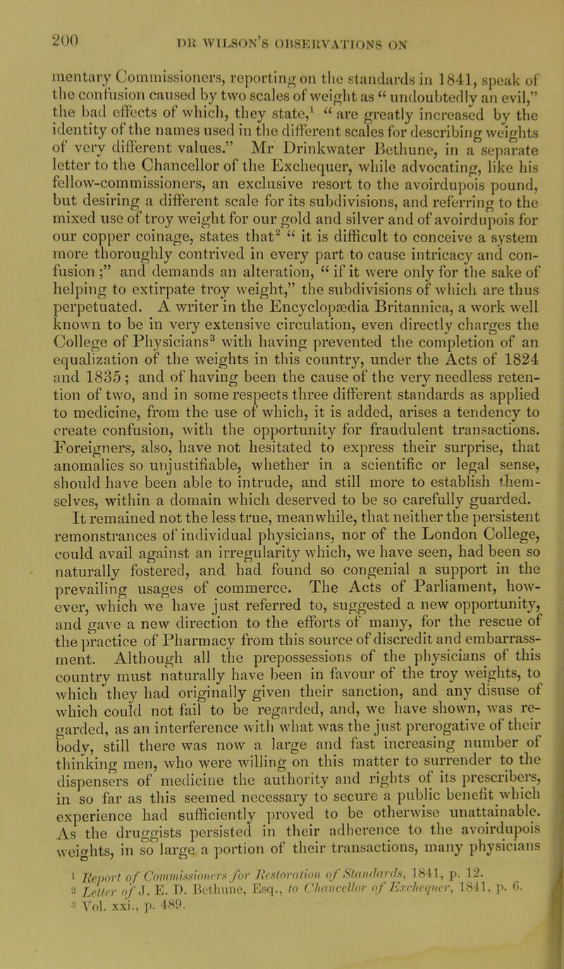 mentary Coiniiilssionors, reportinu on the .standards in 1841, speak of tlie confusion caused by two scales ofweitrlit as  undoubtedly an evil, the bad effects of which, they state,^  arc greatly increased by the identity of the names used in tlie different scales for describing weights of very different values. Mr Drinkwater Bethune, in a separate letter to the Chancellor of the Exchequer, while advocating, like his fellow-commissioners, an exclusive resort to the avoirdupois pound, but desiring a different scale for its subdivisions, and referring to the mixed use of troy weight for our gold and silver and of avoirdupois for our copper coinage, states that^  it is difficult to conceive a system more thoroughly contrived in every part to cause intricacy and con- fusion ; and demands an alteration,  if it were only for the sake of helping to extirpate troy weight, the subdivisions of wliicli are thus perpetuated. A writer in the Encyclopaedia Britannica, a work well known to be in very extensive circulation, even directly charges the College of Physicians^ with having prevented the completion of an equalization of the weights in this country, under the Acts of 1824 and 1835 ; and of having been the cause of the very needless reten- tion of two, and in some respects three diffei'ent standards as applied to medicine, from the use of which, it is added, arises a tendency to create confusion, with the opportunity for fraudulent transactions. Foreigners, also, have not hesitated to express their surprise, that anomalies so unjustifiable, whether in a scientific or legal sense, should have been able to intrude, and still more to establish them- selves, within a domain which deserved to be so carefully guarded. It remained not the less true, meanwhile, that neither the persistent remonstrances of individual physicians, nor of the London College, could avail against an irregularity which, we have seen, had been so naturally fostered, and had found so congenial a support in the prevailing usages of commerce. The Acts of Parliament, how- ever, which we have just referred to, suggested a new opportunity, and gave a new direction to the efforts of many, for the rescue of the practice of Pharmacy from this source of discredit and embarrass- ment. Although all the prepossessions of the physicians of this country must naturally have been in favour of the troy weights, to which they had originally given their sanction, and any disuse of which could not fail to be regarded, and, we have shown, was re- crarded, as an interference with what was the just prerogative of their body, still there was now a large and fast increasing number of thinking men, who were willing on this matter to surrender to the dispensers of medicine the authority and rights of its prescribers, in so far as this seemed necessary to secure a public benefit which experience had suflSciently proved to be otherwise unattainable. As the druggists persisted in their adherence to the avoirdupois weights, in so large a portion of their transactions, many physicians ' Report of Cominiss)07iers for Pu'stonithn of Standards, 1841, p. 12. 2 Letter o/'J. E. D. Bcthuiie, Esq., to Chancellor of Exclnqner, IHil. p. (>• •i ^^ol. xxi., p. 4-SO.