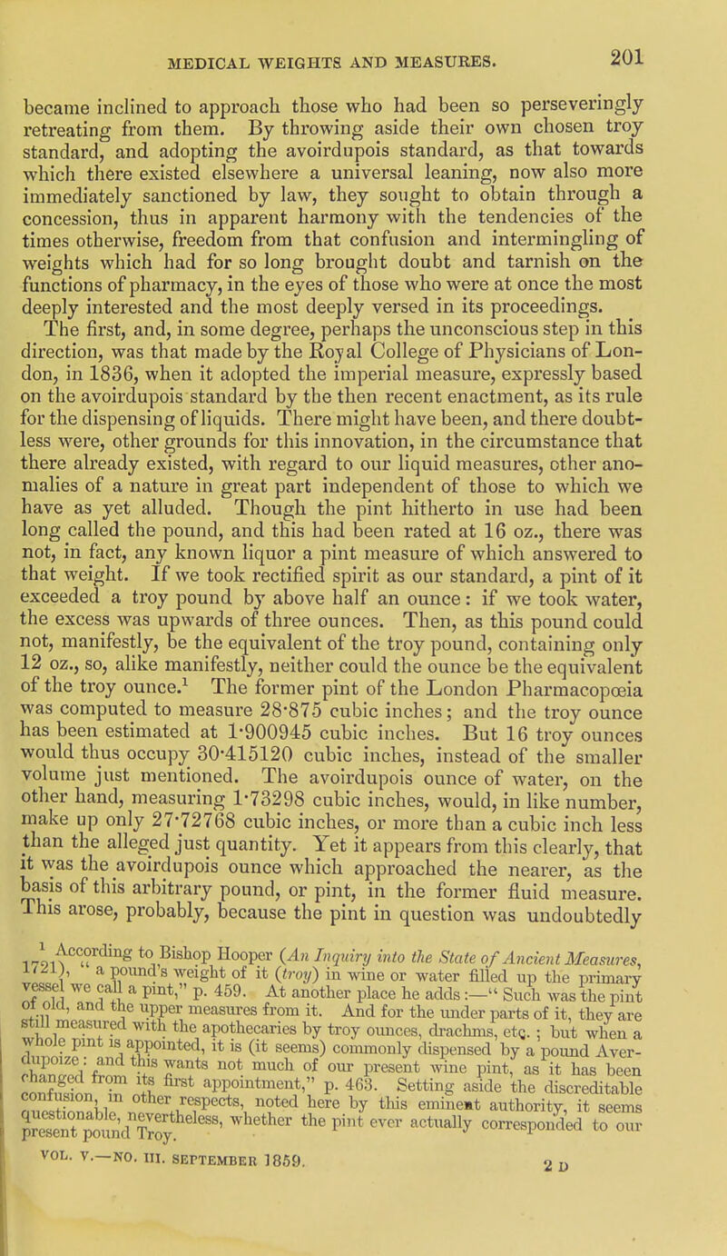 became inclined to approach those who had been so perseveringly retreating from them. By thi'owing aside their own chosen troy standard, and adopting the avoirdupois standard, as that towards which there existed elsewhere a universal leaning, now also more immediately sanctioned by law, they sought to obtain through a concession, thus in apparent harmony with the tendencies of the times otherwise, freedom from that confusion and intermingling of weights which had for so long brought doubt and tarnish on the functions of pharmacy, in the eyes of those who were at once the most deeply interested and the most deeply versed in its proceedings. The first, and, in some degree, perhaps the unconscious step in this direction, was that made by the Royal College of Physicians of Lon- don, in 1836, when it adopted the imperial measure, expressly based on the avoirdupois standard by the then recent enactment, as its rule for the dispensing of liquids. There might have been, and there doubt- less were, other grounds for this innovation, in the circumstance that there already existed, with regard to our liquid measures, other ano- malies of a nature in great part independent of those to which we have as yet alluded. Though the pint hitherto in use had been long called the pound, and this had been rated at 16 oz., there was not, in fact, any known liquor a pint measure of which answered to that weight. If we took rectified spirit as our standard, a pint of it exceeded a troy pound by above half an ounce: if we took water, the excess was upwards of three ounces. Then, as this pound could not, manifestly, be the equivalent of the troy pound, containing only 12 oz., so, alike manifestly, neither could the ounce be the equivalent of the troy ounce.^ The former pint of the London Pharmacopoeia was computed to measure 28-875 cubic inches; and the troy ounce has been estimated at 1-900945 cubic inches. But 16 troy ounces would thus occupy 30-415120 cubic inches, instead of the smaller volume just mentioned. The avoirdupois ounce of water, on the other hand, measuring 1-73298 cubic inches, would, in like number, make up only 27-72768 cubic inches, or more than a cubic inch less than the alleged just quantity. Yet it appears from this clearly, that It was the avoirdupois ounce which approached the nearer, as the basis of this arbitrary pound, or pint, in the former fluid measure. This arose, probably, because the pint in question was undoubtedly i-li^^'^T'^^'^^ to Bishop Hooper (An Inquiry into the State of Ancient Measures, K^i;, a pounds weight of it (troy) in wine or water filled up the primary vesse we call a pint, p. 459. At another place he adds:- Such was the pint 01 old, and the upper measures from it. And for the imder parts of it, they are still measured with the apothecaries by troy ounces, drachms, etc ; but when a whole pint is appointed, it is (it seems) commonly dispensed by a pound Aver- ciupoize: and this wants not much of our present wine pint, as it has been SSion TnS -PP«-tment, p. 461 Setting aside the discrekable contusion m other respects, noted here by this emineat authority, it seems ^^erp'o^'udTrofthepint'evcr actually corresponded to om VOL. v.—NO. HI. SEPTEMBER ]85fj. 2 I)