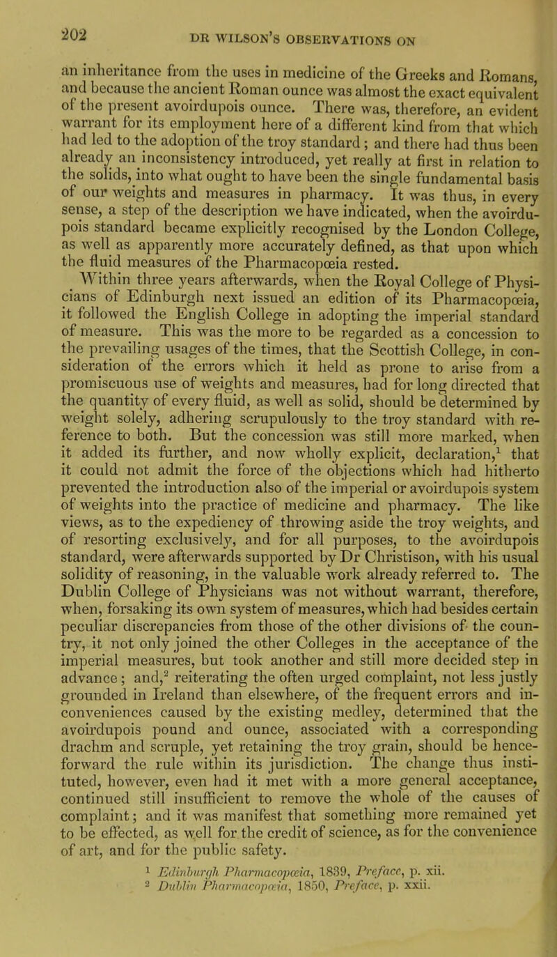 an inheritance from the uses in medicine of the Greeks and Romans and because the ancient Roman ounce was almost the exact equivalent of the present avoirdupois ounce. There was, therefore, an evident warrant for its employment here of a different kind from that which had led to the adoption of the troy standard ; and there liad thus been already an inconsistency introduced, yet really at first in relation to the solids, into what ought to have been the single fundamental basis of oui' weights and measures in pharmacy. It was thus, in every sense, a step of the description we have indicated, when the avoirdu- pois standard became explicitly recognised by the London College, as well as apparently more accurately defined, as that upon which the fluid measures of the Pharmacopoeia rested. ^ AVithin three years afterwards, when the Royal College of Physi- cians of Edinburgh next issued an edition of its Pharmacopoeia, it followed the English College in adopting the imperial standard of measure. This was the more to be regarded as a concession to the prevailing usages of the times, that the Scottish College, in con- sideration of the errors which it held as prone to arise from a promiscuous use of weights and measures, had for long directed that the quantity of every fluid, as well as solid, should be determined by weight solely, adhering scrupulously to the troy standard with re- ference to both. But the concession was still more marked, when it added its further, and now wholly explicit, declaration,^ that it could not admit the force of the objections which had hitherto prevented the introduction also of the imperial or avoirdupois system of weights into the practice of medicine and pharmacy. The like views, as to the expediency of throwing aside the troy weights, and of resorting exclusively, and for all purposes, to the avoirdupois standard, were afterwards supported by Dr Christison, with his usual solidity of reasoning, in the valuable work already referred to. The Dublin College of Physicians was not without warrant, therefore, when, forsaking its own system of measures, which had besides certain peculiar discrepancies from those of the other divisions of- the coun- try, it not only joined the other Colleges in the acceptance of the imperial measures, but took another and still more decided step in advance; and,^ reiterating the often urged complaint, not less justly grounded in Ireland than elsewhere, of the frequent errors and in- conveniences caused by the existing medley, determined that the avoirdupois pound and ounce, associated with a cori'esponding drachm and scruple, yet retaining the troy grain, should be hence- forward the rule within its jurisdiction. The change thus insti- tuted, however, even had it met with a more general acceptance, continued still insufficient to remove the whole of the causes of complaint; and it was manifest that something more remained yet to be effected, as well for the credit of science, as for the convenience of art, and for the public safety. 1 Edinhurgh Pharmacopoeia, 1839, Preface, p. xii. 2 Dublin Pharmacopoeia, 1850, Preface, p. xxii.