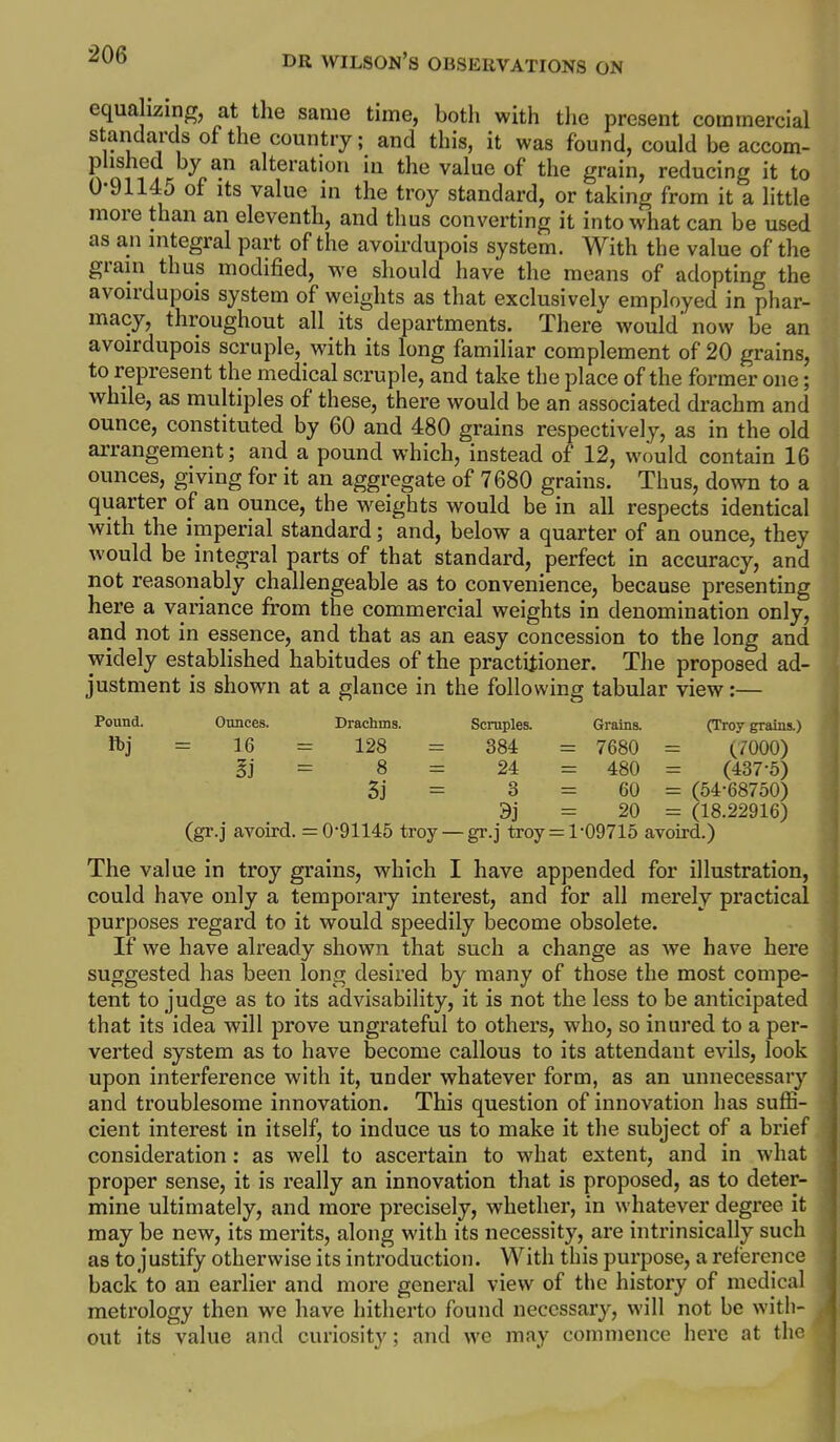 equa izmg, at the same time, both with the present commercial standards of the country; and this, it was found, could be accom- plished by an alteration in the value of the grain, reducing it to 0-91145 of Its value in the troy standard, or taking from it a little more than an eleventh, and thus converting it into what can be used as an nitegral part of the avoirdupois system. With the value of the grain thus modified, we should have the means of adopting the avoirdupois system of weights as that exclusivelv employed in phar- macy, throughout all its departments. There would' now be an avoirdupois scruple, with its long familiar complement of 20 grains, to represent the medical scruple, and take the place of the former one; while, as multiples of these, there would be an associated drachm and ounce, constituted by 60 and 480 grains respectively, as in the old arrangement; and a pound which, instead of 12, would contain 16 ounces, giving for it an aggregate of 7680 grains. Thus, down to a quarter of an ounce, the weights would be in all respects identical with the imperial standard; and, below a quarter of an ounce, they would be integral parts of that standard, perfect in accuracy, and not reasonably challengeable as to convenience, because presenting here a variance from the commercial weights in denomination only, and not in essence, and that as an easy concession to the long and widely established habitudes of the practitioner. The proposed ad- justment is shown at a glance in the following tabular view:— Pound. Ounces. Drachms. Scruples. Grains. (Troy grains.) ftj = 16 = 128 = 384 = 7680 = (7000) Ei = 8 = 24 = 480 = (437-5) ] 3j = 3 = 60 = (54-68750) 9j = 20 = (18.22916) ■ (gr.j avoird. = 0-91145 troy — gr.j troy = 1-09715 avoird.) j The value in troy grains, which I have appended for illustration, could have only a temporary interest, and for all merely practical purposes regard to it would speedily become obsolete. If we have already shown that such a change as we have here j suggested has been long desired by many of those the most compe- j tent to judge as to its advisability, it is not the less to be anticipated ! that its idea will prove ungrateful to others, who, so inured to a per- , verted system as to have become callous to its attendant evils, look upon interference with it, under whatever form, as an unnecessary and troublesome innovation. This question of innovation has suffi- cient interest in itself, to induce us to make it the subject of a brief consideration: as well to ascertain to what extent, and in what proper sense, it is really an innovation that is proposed, as to deter- mine ultimately, and more precisely, whether, in whatever degi*ee it may be new, its merits, along with its necessity, are intrinsically such as to justify otherwise its introduction. With this purpose, a reference back to an earlier and more general view of the history of medical metrology then we have hitherto found necessary, will not be with- out its value and curiosity; and we may commence here at the