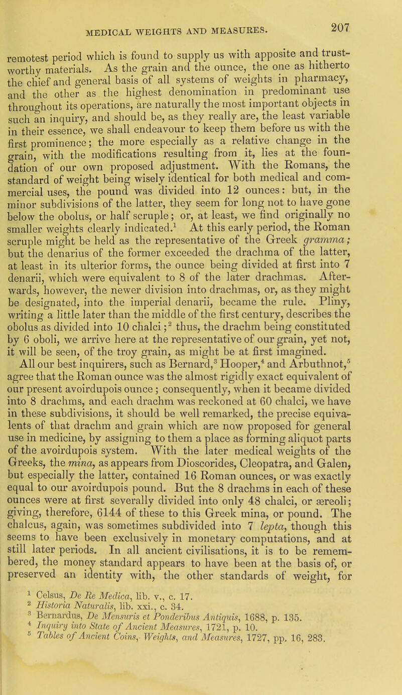 remotest period which is found to supply us with apposite and trust- worthy materials. As the grain and the ounce, the one as hitherto the chief and general basis of all systems of weights in pharmacy, and the other as the highest denomination in predominant use throughout its operations, are naturally the most important objects in such an inquiry, and should be, as they really are, the least variable in their essence, we shall endeavour to keep them before us with the first prominence; the more especially as a relative change in the grain, with the modifications resulting from it, lies at the foun- dation of our own proposed adjustment. With the Romans, the standard of weight being wisely identical for both medical and com- mercial uses, the pound was divided into 12 ounces: but, in the minor subdivisions of the latter, they seem for long not to have gone below the obolus, or half scruple; or, at least, we find originally no smaller weights clearly indicated.^ At this early period, the Roman scruple might be held as the representative of the Greek gramma; but the denarius of the former exceeded the drachma of the latter, at least in its ulterior forms, the ounce being divided at first into 7 denarii, which were equivalent to 8 of the later drachmas. After- wards, however, the newer division into drachmas, or, as they might be designated, into the imperial denarii, became the rule. Pliny, writing a little later than the middle of the first century, describes the obolus as divided into 10 chalci ;^ thus, the drachm being constituted by 6 oboli, we arrive here at the representative of our grain, yet not, it will be seen, of the troy grain, as might be at first imagined. All our best inquirers, such as Bernard,^ Hooper,* and Arbuthnot,^ agree that the Roman ounce was the almost rigidly exact equivalent of our present avoirdupois ounce; consequently, when it became divided into 8 drachms, and each drachm was reckoned at 60 chalci, we have in these subdivisions, it should be well remarked, the precise equiva- lents of that drachm and grain which are now proposed for general use in medicine, by assigning to them a place as forming aliquot parts of the avoirdupois system. With the later medical weights of the Greeks, the mina, as appears from Dioscorides, Cleopatra, and Galen, but especially the latter, contained 16 Roman ounces, or was exactly equal to our avoirdupois pound. But the 8 drachms in each of these ounces were at first severally divided into only 48 chalci, or sereoli; giving, therefore, 6144 of these to this Greek mina, or pound. The chalcus, again, was sometimes subdivided into 7 lepta, though this seems to have been exclusively in monetary computations, and at still later periods. In all ancient civilisations, it is to be remem- bered, the money standard appears to have been at the basis of, or preserved an identity with, the other standards of weight, for 1 Celsus, De Re Medica, lib. v., c. 17. 2 Historia Naturalis, lib. xxi., c. 34. Bemardiis, De Mensuris et Ponderihus Antiquis, 1688, p. 135. Inquiry into State of Ancient Measures, 1721, p. 10. Tables of Ancient Coins, Weir/his, and Measures, 1727, pp. 16, 283,