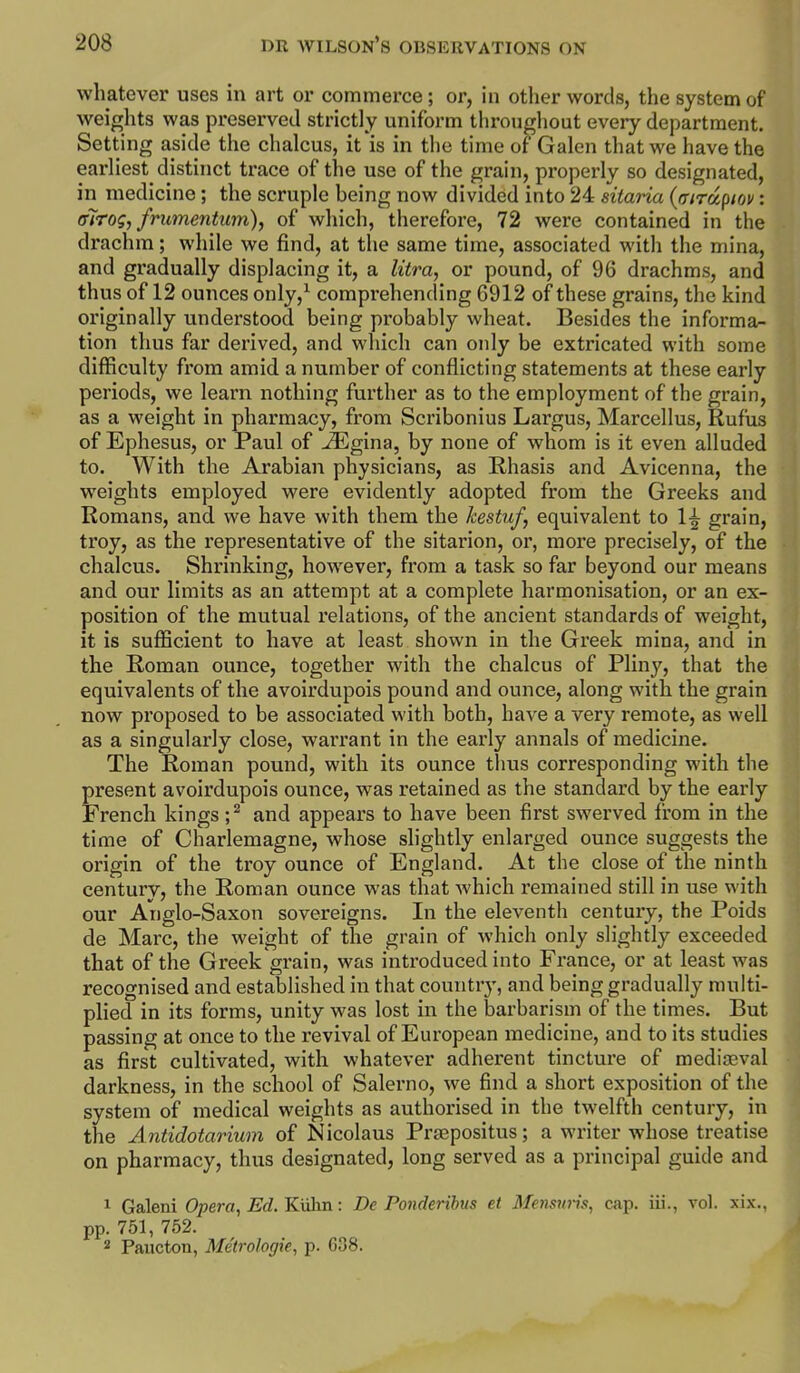 whatever uses in art or commerce; or, in other words, the system of weights was preserved strictly uniform tlirouffhout every department. Setting aside the chalcus, it is in the time of Galen that we have the earliest distinct trace of the use of the grain, properly so designated, in medicine; the scruple being now divided into 24 sitaria {mrdptov: alrog, frumentum), of which, therefore, 72 were contained in the drachm; while we find, at the same time, associated with the mina, and gradually displacing it, a litra, or pound, of 96 drachms, and thus of 12 ounces only,^ comprehending 6912 of these grains, the kind originally understood being probably wheat. Besides the informa- tion thus far derived, and which can only be extricated with some difficulty from amid a number of conflicting statements at these early periods, we learn nothing further as to the employment of the grain, as a weight in pharmacy, from Scribonius Largus, Marcellus, Rufus of Ephesus, or Paul of ^gina, by none of whom is it even alluded to. With the Arabian physicians, as Rhasis and Avicenna, the weights employed were evidently adopted from the Greeks and Romans, and. we have with them the kestuf, equivalent to 1^ grain, troy, as the representative of the sitarion, or, more precisely, of the chalcus. Shrinking, however, from a task so far beyond our means and our limits as an attempt at a complete harmonisation, or an ex- position of the mutual relations, of the ancient standards of weight, it is sufficient to have at least shown in the Greek mina, and in the Roman ounce, together with the chalcus of Pliny, that the equivalents of the avoirdupois pound and ounce, along with the grain now proposed to be associated with both, have a very remote, as well as a singularly close, warrant in the early annals of medicine. The Roman pound, with its ounce thus corresponding with the present avoirdupois ounce, was retained as the standard by the early French kings ;^ and appears to have been first swerved from in the time of Charlemagne, whose slightly enlarged ounce suggests the origin of the troy ounce of England. At the close of the ninth century, the Roman ounce was that which remained still in use with our Anglo-Saxon sovereigns. In the eleventh century, the Poids de Marc, the weight of the grain of which only slightly exceeded that of the Greek grain, was introduced into France, or at least was recognised and established in that country, and being gradually multi- plied in its forms, unity was lost in the barbarism of the times. But passing at once to the revival of European medicine, and to its studies as first cultivated, with whatever adherent tincture of mediaeval darkness, in the school of Salerno, we find a short exposition of the system of medical weights as authorised in the twelfth century, in the Antidotarium of Nicolaus Prjepositus; a writer whose treatise on pharmacy, thus designated, long served as a principal guide and 1 Galeni Opera, Ed. Kulm: De Ponderibus et Memwis, cap. iii., vol. xix., pp. 751, 752. 2 Paucton, Metrologie, p. 638.