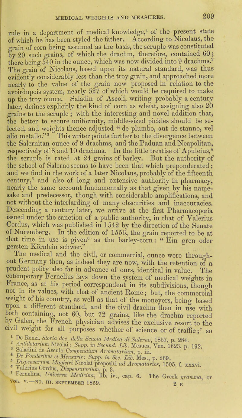 rule in a department of medical knowledge/ of the present state of which he has been styled the father. According to Nicolaus, the grain of corn being assumed as the basis, the scruple was constituted by 20 such grains, of which the drachm, therefore, contained 60; there being 540 in the ounce, which was now divided into 9 drachms.^ The grain of Nicolaus, based upon its natural standard, was thus evidently considerably less than the troy grain, and approached more nearly to the value of the grain now proposed in relation to the avoirdupois system, nearly 527 of which would be required to make up the troy ounce. Saladin of Ascoli, writing probably a century later, defines explicitly the kind of corn as wheat, assigning also 20 gi-ains to the scruple; with the interesting and novel addition that, the better to secure uniformity, middle-sized pickles should be se- lected, and weights thence adjusted  de plumbo, aut de stanno, vel alio metallo. ^ This writer points further to the divergence between the Salernitan ounce of 9 drachms, and the Paduan and Neapolitan, respectively of 8 and 10 drachms. In the little treatise of Apuleius,* the scruple is rated at 24 grains of barley. But the authority of the school of Salerno seems to have been that which preponderated; and we find in the work of a later Nicolaus, probably of the fifteenth century,^ and also of long and extensive authority in pharmacy, nearly the same account fundamentally as that given by his name- sake and predecessor, though with considerable amplifications, and not without the interlarding of many obscurities and inaccuracies. Descending a century later, we arrive at the first Pharmacopoeia issued under the sanction of a public authority, in that of Valerius Cordus, which was published in 1542 by the direction of the Senate of Nuremberg. In the edition of 1556, the grain reported to be at that time in use is given as the barley-corn:  Ein gren oder gersten Kornlein schwer. The medical and the civil, or commercial, ounce were through- out Germany then, as indeed they are now, with the retention of a prudent polity also far in advance of ours, identical in value. The cotemporary Fernelius lays down the system of medical weights in Franccj as at his period correspondent in its subdivisions, though not ni its values, with that of ancient Rome; but, the commercial weight of his country, as well as that of the moneyers, being based upon a different standard, and the civil drachm then in use with both containing, not 60, but 72 grains, like the drachm reported by Galen, the French physician advises the exclusive resort to the civil weight for all purposes whether of science orof traflic;^ so 1 De Renzi, Storia doc. della Scuola Medico di Salenio, 1857, p. 284 Antidotanmi mcoM: Supp. in Secund. Lib. Mesues, Yen, 1623, p. 192. baladmi de Asculo Compendium Aromatarium, p. iii. De Ponderibus etMensuris: Supp. in Sec. Lib. Mes., p. 269. Dispensarum Magistri mcoM^rei^om ad Aromatarios, 1505, f. xxxvi. Valerius Cordus, Dispensatorium, p. 3. ' Fernelius, Universa Medicina, Ub. iv., cap. 6. The Greek gramma, or VOL. v.—NO. m. SEPTEMBER 1859. 2 E