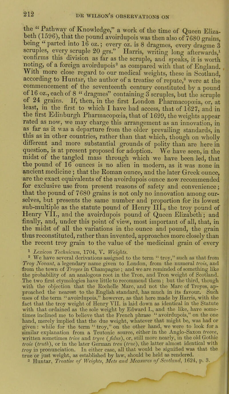 the  Pathway of Knowledge, a work of the time of Queen EHza- heth (1596), that the pound avoirdupois was then also of 7680 grains, being  parted into 16 oz.; every oz. is 8 dragmes, every dragme 3 scruples, every scruple 20 grs. Harris, writing long afterwards,^ confinns this division as far as the scruple, and speaks, it is worth noting, of a foreign avoirdupois^ as compared with that of England. With more close regard to our medical weights, these in Scotland, according to Huntar, the author of a treatise of repute,^ were at the commencement of the seventeenth century constituted by a pound of 16 oz., each of 8  dragmes containing 3 scruples, but the scruple of 24 grains. If, then, in the first London Pharmacopoeia, or, at least, in the first to which I have had access, that of 1627, and in the first Edinburgh Pharmacopoeia, that of 1699, the weights appear rated as now, we may charge this arrangement as an innovation, in as^ far as it was a departui'e from the older prevailing standards, in this as in other countries, rather than that which, though on wholly different and more substantial grounds of polity than are here in question, is at present proposed for adoption. We have seen, in the midst of the tangled mass through which we have been led, that the pound of 16 ounces is no alien in modern, as it was none in ancient medicine; that the Roman ounce, and the later Greek ounce, are the exact equivalents of the avoirdupois ounce now recommended for exclusive use from present reasons of safety and convenience; that the pound of 7680 grains is not only no innovation among our- selves, but presents the same number and proportion for its lowest sub-multiple as the statute pound of Henry HI., the troy pound of Henry VII., and the avoirdupois pound of Queen Elizabeth; and finally, and, under this point of view, most important of all, that, in the midst of all the variations in the ounce and pound, the grain thus reconstituted, rather than invented, approaches more closely than the recent troy grain to the value of the medicinal gi'ain of every ^ Lexicon Technicum, 1704, V. Weights. 2 We have several derivations assigned to the term  troy, such as that from Troy Novant, a legendary name given to London, from the numeral trois, and from the town of Troyes in Champagne ; and we are reminded of something like the probabUity of an analogous root in the Tron, and Tron weight of Scotland. The two first etymologies have httle to recommend them; but the third, though with the objection that the EocheUe Marc, and not the Marc of Troyes, ap- proached the nearest to the English standard, has much in its favour. Such uses of the term  avoirdupois, however, as that liere made by Harris, with the fact that the troy weight of Henry VII. is laid down as identical in the Statute with that ordained as the sole weight by Edward I., and the hke, have some- times incUned me to beHeve that the French phrase  avoirdupois, on the one hand, merely implied that the due weight, whatever that might be, was had or given: while for the term  troy, on the other hand, we were to look for a similar explanation from a Teutonic source, either in the Anglo-Saxon treove, written sometimes trive and tnjve (Jidiis), or, still more nearly, in the old Gothic troie (^trutli), or in the later German treu (true), the latter ahnost identical with troy in pronunciation. In either case, all that would be signified was that the true or just weight, as &stablished by law, should be held as rendered. 3 Huntar, Treatise of Weights, Mets and Measures of Scotland, 162i, p. 3.