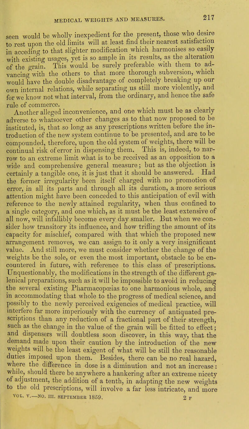 seen would be wholly inexpedient for the present, those who desire to rest upon the old limits will at least find their nearest satisfaction in acceding to that slighter modification which harmonises so easily with existing usages, yet is so ample in its results, as the alteration of the grain. This would be surely preferable with them to ad- vancing with the others to that more thorough subversion, which would have the double disadvantage of completely breaking up our own internal relations, while separating us still more violently, and for we know not what interval, from the ordinary, and hence the safe rule of commerce. Another alleged inconvenience, and one which must be as clearly adverse to whatsoever other changes as to that now proposed to he instituted, is, that so long as any prescriptions written before the in- troduction of the new system continue to be presented, and are to be compounded, therefore, upon the old system of weights, there will be continual risk of error in dispensing them. This is, indeed, to nar- row to an extreme limit what is to be received as an opposition to a wide and comprehensive general measure; but as the objection is certainly a tangible one, it is just that it should be answered. Had the former irregularity been itself charged with no promotion of error, in all its parts and through all its duration, a more serious attention might have been conceded to this anticipation of evil with reference to the newly attained regularity, when thus confined to a single category, and one which, as it must be the least extensive of all now, will infallibly become every day smaller. But when we con- sider how transitory its influence, and how trifling the amount of its capacity for mischief, compared with that which the proposed new arrangement removes, we can assign to it only a very insignificant value. And still more, we must consider whether the change of the weights be the sole, or even the most important, obstacle to be en- countered in future, with reference to this class of prescriptions. Unquestionably, the modifications in the strength of the different ga- lenical preparations, such as it will be impossible to avoid in reducing the several existing Pharmacopeias to one harmonious whole, and in accommodating that whole to the progress of medical science, and possibly to the newly perceived exigencies of medical practice, will interfere far more imperiously with the currency of antiquated pre- scriptions than any reduction of a fractional part of their strength, such as the change in the value of the grain will be fitted to effect; and dispensers will doubtless soon discover, in this way, that the demand made upon their caution by the introduction of the new weights will be the least exigent of what will be still the reasonable duties imposed upon them. Besides, there can be no real hazard, where the difference in dose is a diminution and not an increase: while, should there be anywhere a hankering after an extreme nicety of adjustment, the addition of a tenth, in adapting the new weights to the old prescriptions, will involve a far less intricate, and more VOL. y._NO. ni. SEPTEMBER 1859. 2 F