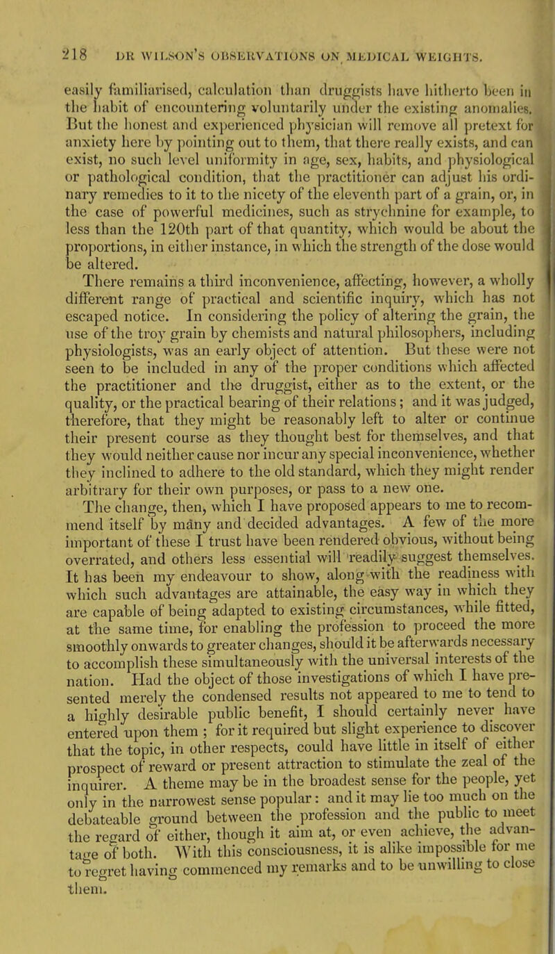 easily familiarised, calculation than druggists have hitherto been in the habit of encountering voluntarily under the existing anomalies. But the honest and experienced phj-sician will remove all pretext for anxiety here by pointing out to them, that there really exists, and can exist, no such level uniformity in age, sex, habits, and physiological or pathological condition, that the practitioner can adjust his ordi- nary remedies to it to the nicety of the eleventh part of a grain, or, in the case of powerful medicines, such as strychnine for example, to less than the 120th part of that quantity, which would be about the proportions, in either instance, in which the strength of the dose would be altered. There remains a third inconvenience, affecting, however, a wholly different range of practical and scientific inquiry, which has not escaped notice. In considering the policy of altering the grain, the use of the troy grain by chemists and natural philosophers, including physiologists, was an early object of attention. But these were not seen to be included in any of the proper conditions which affected the practitioner and tlie druggist, either as to the extent, or the quality, or the practical bearing of their relations; and it was judged, therefore, that they might be reasonably left to alter or continue their present course as they thought best for themselves, and that they would neither cause nor incur any special inconvenience, whether they inclined to adhere to the old standard, which they might render arbitrary for their own purposes, or pass to a new one. The change, then, which I have proposed appears to me to recom- mend itself \v mdny and decided advantages. A few of the more important of these I trust have been rendered obvious, without being overrated, and others less essential will readily suggest themselves It has been my endeavour to show, along with the readiness witli which such advantages are attainable, the easy way in which they are capable of being adapted to existing circumstances, while fitted, at the same time, for enabling the profession to proceed the more smoothly onwards to greater changes, should it be afterwards necessary to accomplish these simultaneously with the universal interests of the nation. Had the object of those investigations of which I have pre- sented merely the condensed results not appeared to me to tend to a highly desirable public benefit, I should certainly never have entered upon them ; for it required but slight experience to discover that the topic, in other respects, could have little in itself of either prospect of reward or present attraction to stimulate the zeal of the inquirer. A theme may be in the broadest sense for the people, yet only in the narrowest sense popular: and it may lie too much on the debateable ground between the profession and the public to meet the regard of either, though it aim at, or even achieve, the advan- ta'te of both. With this consciousness, it is alike impossible for me to regret having commenced my remarks and to be unwilling to close them.