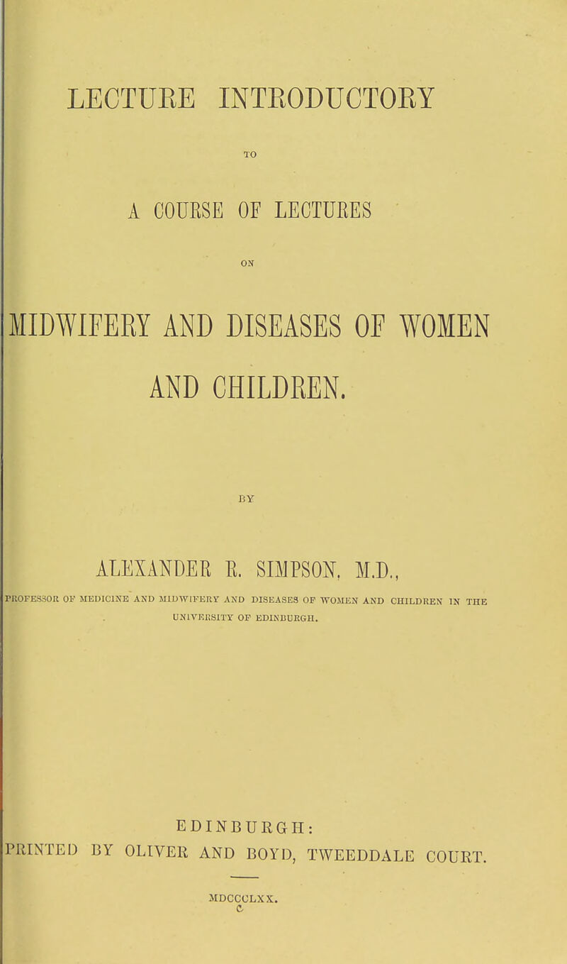 LECTURE INTRODUCTORY TO A COUKSE OF LECTURES ON MIDWIFERY AND DISEASES OE WOMEN AND CHILDREN. BY ALEXANDER R. SBIPSON. M.D., rUOFESSOR OF MEDICINE AND MIDWIFERY AND DISEASES OF WOMEN AND CUILDUEN IN THE UNIVERSITY OP EDINBURGH. PRINTED BY EDINBURGH: OLIVER AND BOYD, TWEEDDALE MDCCCLXX. COURT.