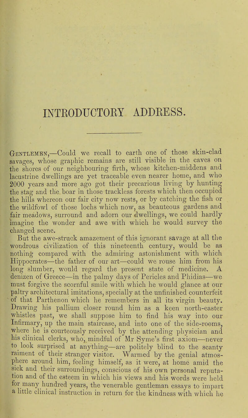 I INTKODUCTOEY ADDRESS. Gentlemen,—Could we recall to earth one of those skiu-clad savages, whose graphic remains are still visible in the caves on the shores of our neighbouring firth, whose kitchen-middens and lacustrine dwellings are yet traceable even nearer home, and who 2000 years and more ago got their precarious living by hunting the stag and the boar in those trackless forests which then occupied the hills whereon our fair city now rests, or by catching the fish or the wildfowl of those lochs which now, as beauteous gardens and fair meadows, surround and adorn our dwellings, we could hardly imagine the wonder and awe with which he would survey the changed scene. But the awe-struck amazement of this ignorant savage at all the wondrous civilization of this nineteenth century, would be as nothing compared with the admiring astonishment with which Hippocrates—the father of our art—could we rouse him from his long slumber, would regard the present state of medicine. A denizen of Greece—in the palmy days of Pericles and Phidias—we must forgive the scornful smile with which he would glance at our paltry architectural imitations, specially at the unfinished counterfeit of that Parthenon which he remembers in all its virgin beauty. Drawing his pallium closer round him as a keen north-easter whistles past, we shall suppose him to find his way into our Infirmary, up the main staircase, and into one of the side-rooms, where he is courteously received by the attending physician and his clinical clerks, who,.mindful of Mr Syme's first axiom—never to look surprised at anything—are politely blind to the scanty raiment of their stranger visitor. Warmed by the genial atmos- phere around him, feeling himself, as it were, at home amid the sick and their surroundings, conscious of his own personal reputa- tion and of the esteem in which his views and his words were held for many hundred years, the venerable gentleman essays to impart a httle clinical instruction in return for the kindness with which he