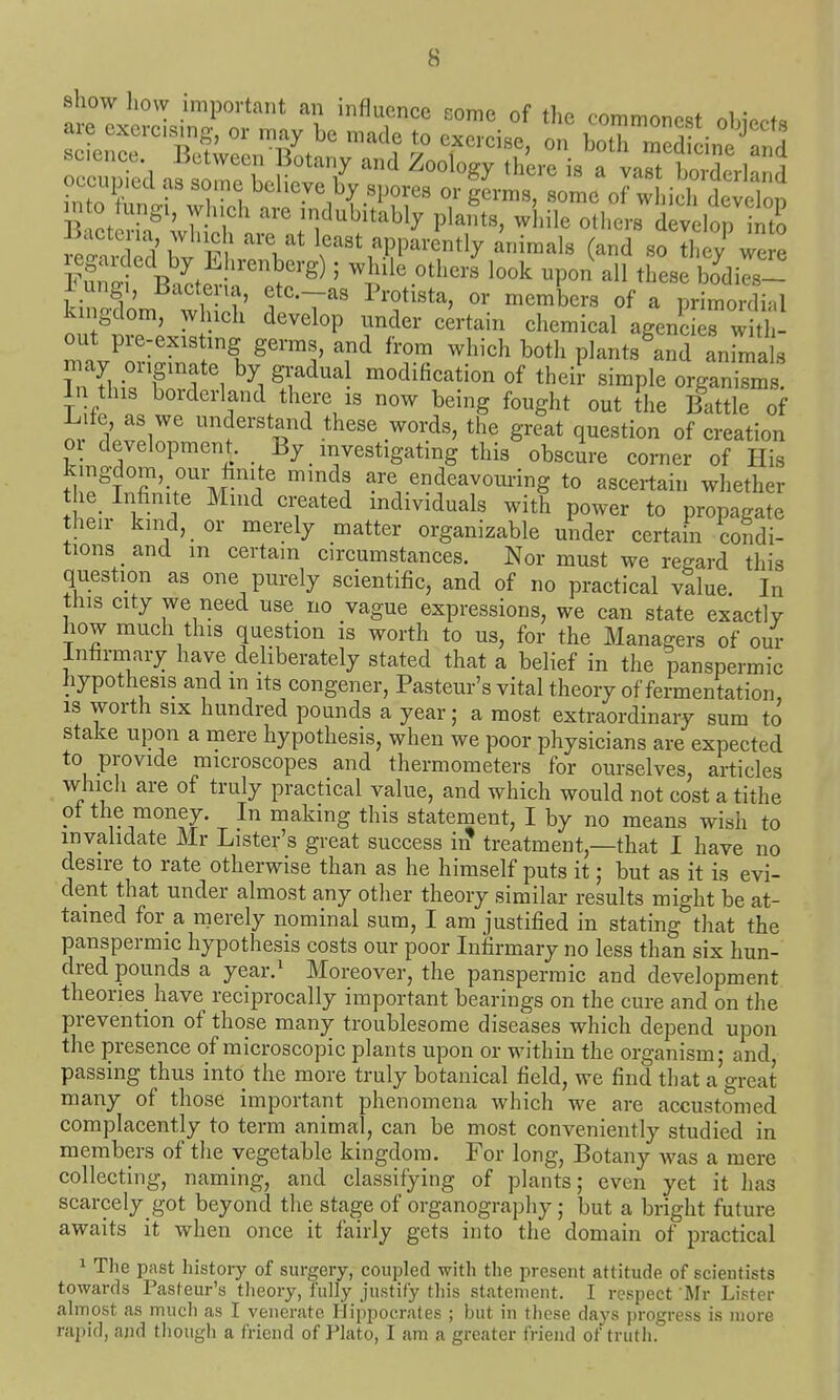 show liovv important an inflnenoo ^n-mc nf +1,^ « . ,. are exercising^ or ,„ay be nZZ e^- i^e o'' ^ZTJa'Ti occupiccl as some believe by spores or germs, some of wliieh develon n o ungi, wlueh are indubitably plants, while others lop into Bacteria which are at least apparently animals (and so the? were Y^^ld'r^^ ' while other^ look upon^ all th'ese bTdils- i ngi, Bacteua, ete.-as Protista, or members of a primordial kingdom, which develop under certain chemical agencierwith- out pre-existing germs, and from which both plants and anrmals may originate by gradual modification of their simple organisms. In this borderland there is now being fought out the Battle of Life, as we understand these words, the great question of creation or development. By investigating this obscm-e corner of His ti;efnfi''n;r M ''i' ^'f'. are endeavoui-ing to ascertain whether he Infinite Mmd created individuals with power to propagate their kind, or merely matter organizable under certain condi- tions and m certain circumstances. Nor must we regard this question as one purely scientific, and of no practical value. In this city we need use no vague expressions, we can state exactly how much this question is worth to us, for the Managers of our Infirmary have deliberately stated that a belief in the panspermic hypothesis and m its congener, Pasteur's vital theory of fermentation, is worth SIX hundred pounds a year; a most extraordinaiy sum to stake upon a mere hypothesis, when we poor physicians are expected to provide microscopes and thermometers for ourselves, articles which are of truly practical value, and which would not cost a tithe of the money. In making this statement, I by no means wish to invalidate Mr Lister's great success in treatment,—that I have no desire to rate otherwise than as he himself puts it; but as it is evi- dent that under almost any other theory similar results might be at- tained for a merely nominal sum, I am justified in stating that the panspermic hypothesis costs our poor Infirmary no less than six hun- dred pounds a year.^ Moreover, the panspermic and development theories have reciprocally important bearings on the cure and on the prevention of those many troublesome diseases which depend upon the presence of microscopic plants upon or within the organism- and passing thus into the more truly botanical field, we find that a'great many of those important phenomena which we are accustomed complacently to term animal, can be most conveniently studied in members of the vegetable kingdom. For long, Botany was a mere collecting, naming, and classifying of plants; even yet it has scarcely got beyond the stage of organography; but a bright future awaits it when once it fairly gets into the domain of practical 1 The past history of surgery, coupled with the present attitude of scientists towards Pasteur's theory, fully justify this statement. I respect 'Mr Lister almost as much as I venerate Hippocrates ; but in these days progress is more rapid, and though a friend of Plato, I am a greater friend of truth.