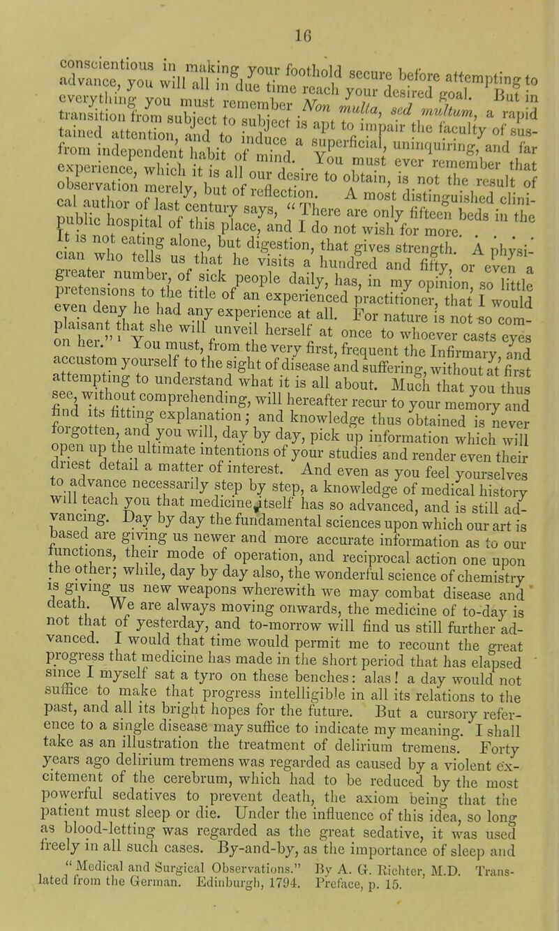 it IS not eating alone, but digestion, that gives strength A nh^^^i' cian who te ls us that he visits a hundred and X oi even a evfn Xnv he W1 '^P^^'^^^,?'! practitioner, that I would even deny he had any experience at al. For nature is not «n nnm plaisant th^ slie will unveil herself at once tot'L^V^y on her. You must, from the very first, frequent the Infirmary and accustom yourself to the sight of disease and suffering, withrt at first attempting to understand what it is all about. MuSh that you thus see without comprehending, will hereafter recur to your m liVand find ts fitting explanation; and knowledge thus obtained is never forgotten and you will, day by day, pick up information which w^ open up the ultimate intentions of your studies and render even their driest detail a matter of interest. And even as you feel yourselve^ to advance necessarily step by step, a knowledge of medical history will teach you hat medicme^tself has so advanced, and is still ad- vancing. Day by day the fundamental sciences upon which our art is based are giving us newer and more accurate information as to our Junctions, their inode of operation, and reciprocal action one upon the other J while, day by day also, the wonderful science of chemistry IS giving us new weapons wherewith we may combat disease and' death We are always moving onwards, the medicine of to-day is not that of yesterday, and to-morrow will find us still further ad- vanced. 1 would that time would permit me to recount the great progress that medicine has made in the short period that has elapsed ' since 1 myself sat a tyro on these benches: alas! a day would not suffice to rnake that progress intelligible in all its relations to the past, and all its bright hopes for the future. But a cursory refer- ence to a single disease may suffice to indicate my meaning. I shall take as an illustration the treatment of delirium tremens. Forty years ago delirium tremens was regarded as caused by a violent (;x- citement of the cerebrum, which had to be reduced by the most powerful sedatives to prevent death, the axiom being that tlie patient must sleep or die. Under the influence of this idea, so long as blood-letting was regarded as the great sedative, it was used freely in all such cases. By-and-by, as the importance of sleep and  Medical and Surgical Observations. By A. G. Ricliter, M.D. Trans- lated from the German, Edinburgh, 1794. Preface, p. 15.