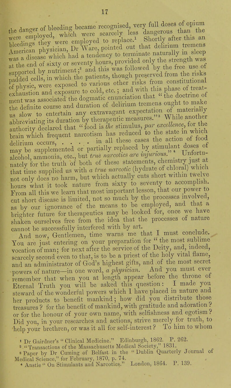 , A n-pv of Lleedin- became recognised, very full doses of opium *^'Soyed whSh were scarcely less dar^gerous than the rrr^irs^ they 'wli^ employed to replace.^ Shortly after this an bleedings tney weie ^ j delirium tremens ^'Tent^wSi'li^d a tendeCto teiminate naturally in sleep 7:1: tTof sTxty^^r^^^^^ P-vided only the strength was invfed bv nutriment ;^ and this was followed by the free use of ''S^d celk^rwMcrthe patients, though preserved from the risks Sfptsie other risks from constitutional XuSn and exposure to cold, etc.; and with this P^-e fpT™ associated the dogmatic emmciation that  the doctime ot rlou^e and duration of delirium tremens ought to make u slow to entertain any extravagant expectation of rnaterially ahbJevTatino- its duration by therapeutic measures.^ While another au?i 0^^^^^^^^^ -food is i/.. stimulus, pa. e.mfcce, for the to n which frequent narcotism has reduced to the state m which ?plSnm occurs ... in all these cases the action of food rsupprmeitek or partially replaced by stimulant doses^^^^^ alcohol, ammonia, etc., but true narcotics are injurious. _ j^ o^tu- nately for the truth of both of these statements, chemistry just a that fime supplied us with a true narcotic (hydrate of ch oral) wbch not only does no harm, but which actually cuts short withm twehe hours what it took nature from sixty to seventy to accomplish. From all this we learn that most important lesson, that our power to cut short disease is limited, not so much by the processes involved, as by our ignorance of the means to be employed, and that a brighter fritiTre for therapeutics may be looked for, once we have shaken ourselves free from the idea that the processes of nature cannot be successfully interfered with by art. And now. Gentlemen, time warns me that I must conclude. You are just entering on your preparation for the most sublime vocation of man; for next after the service of the Deity and, indeed, scarcely second even to that, is to be a priest of the holy vital tlame, and an administrator of God's highest gifts, and of the most secret ■powers of nature—in one word, aplysicmn. And you must ever remember that when you at length appear before the throne ot Eternal Truth you will be asked this question: I made you steward of the wonderful powers which 1 have placed m nature and her products to benefit mankind; how did you distribute those treasures ? for the benefit of mankind, with gratitude and adoration ? or for the honour of your own name, with selfishness and egotism ? Did you, in your researches and actions, strive merely for truth, to help your brethren, or was it all for self-interest ? To him to whom ' Dr Gairdner's  Clinical Medicine. Edinburgh, 1862. P. 262. * Transactions of the Massachusetts Medical Society, 1831. 8 Paper by Dr Cuming of Belfast in the Dublin Quarterly Journal of Medical Science, for February, 1870, p. 74. ♦ Anstie  On Stimulants and Narcotics. London, 1804. 1 . Id9.