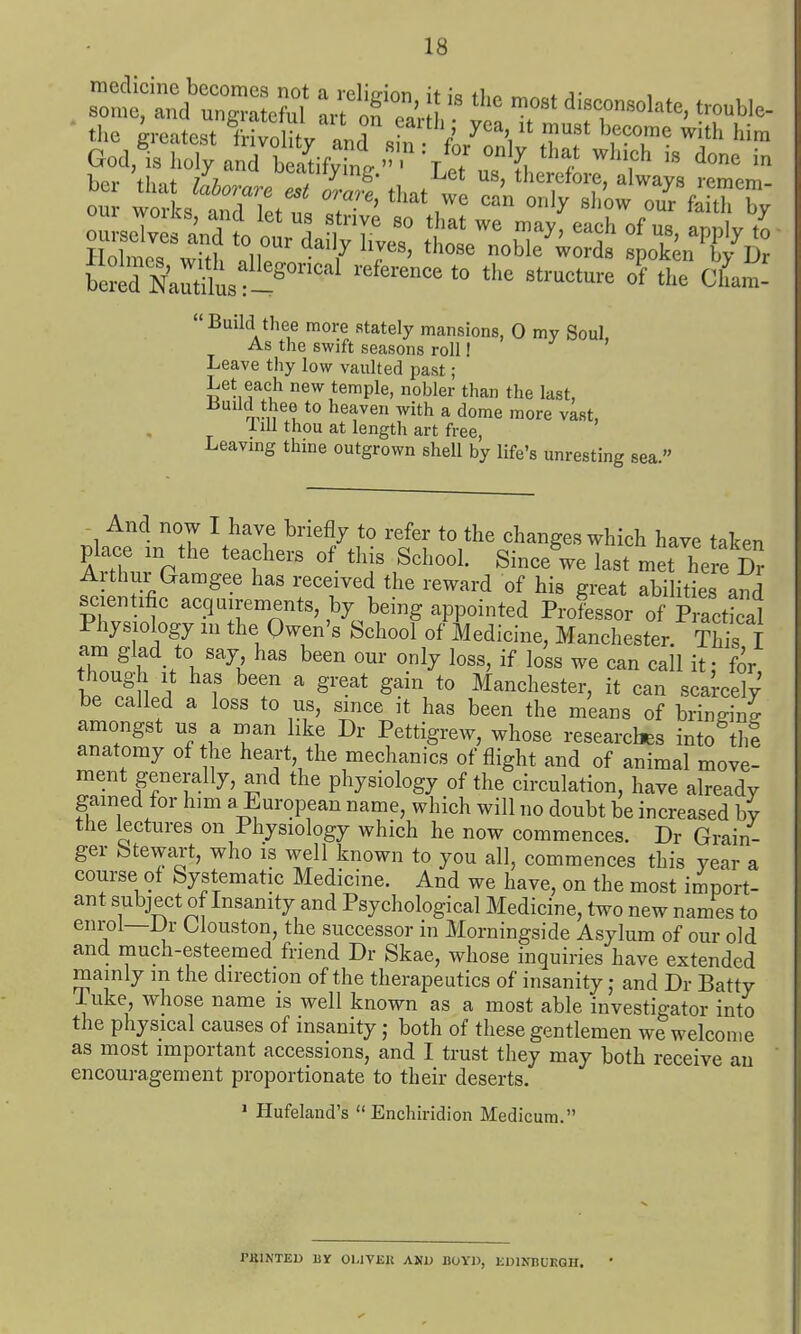 God, is lioly and beatifvinL  T . ^ } Build thee more stately mansions, 0 my Soul As the swift seasons roll! Leave thy low vaulted past; Let each new temple, nobler than the last, r,vn ? ^ith a dome more vast, 1 ill thou at length art free, Leavmg thine outgrown shell by life's unresting sea. And now I have briefly to refer to the changes which have taken place ,n the teachers of this School. Since we last met he e Dr Arthur Gamgee has received the reward of his great abilities and scientific acquirements, by being appointed Professor of Practical Physiology m the Owen's School of Medicine, Manchester. S i am glad to say has been our only loss, if loss we can call it; for though It has been a great gain to Manchester, it can scarcely' be called a loss to us, since it has been the means of brinffini amongst us a man like Dr Pettigrew, whose researches into tlm anatomy of he heart, the mechanics of flight and of animal move- ment generally, and the physiology of the circulation, have already gained for him a^uropean name, which will no doubt be increased by the lectures on Physiology which he now commences. Dr Grain- ger Stewart, who is well known to you all, commences this year a course of Systematic Medicine. And we have, on the most import- ant subject of Insanity and Psychological Medicine, two new names to enrol—Dr Llouston, the successor in Morningside Asylum of our old and much-esteemed friend Dr Skae, whose inquiries have extended mainly m the direction of the therapeutics of insanity j and Dr Batty luke, whose name is well known as a most able investigator into the physical causes of insanity; both of these gentlemen we welcome as most important accessions, and I trust they may both receive au encouragement proportionate to their deserts. • flufeland's  Enchiridion Medicura. PKINTED HY Ol-IVEU AND BOYJ), EDINBCEGH.