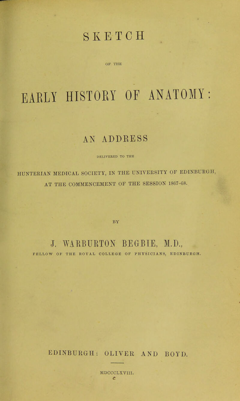 SKETCH OF THE EARLY HISTORY OF ANATOMY: AN ADDRESS DELIVERED TO THE HUNTERIAN MEDICAL SOCIETY, IN THE UNIVERSITY OF EDINBURGH, AT THE COMMENCEMENT OF THE SESSION 1867-68. BY J. WAEBUETON BEGBIE, M.D., FELLOW OF THE ROYAL COLLEGE OF PHYSICIANS, EDINBURGH. EDINBURGH: OLIVER MDoccLxvirr. AND BOYD.