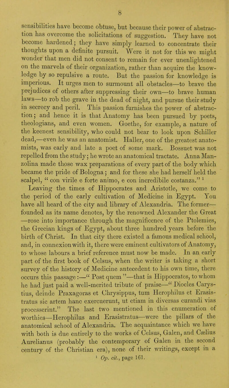 sensibilities have become obtuse, but because their power of abstrac- tion has overcome the solicitations of suggestion. They have not become hardened; they have simply learned to concentrate their thoughts upon a definite pursuit. Were it not for this we might wonder that men did not consent to remain for ever unenlightened on the marvels of their organization, rather than acquire the know- ledge by so repulsive a route. But the passion for knowledge is imperious. It urges men to surmount all obstacles—to brave the prejudices of others after suppressing their own—to brave human laws—to rob the grave in the dead of night, and pursue their study in secrecy and peril. This passion furnishes the power of abstrac- tion ; and hence it is that Anatomy has been pursued by poets, theologians, and even women. Goethe, for example, a nature of the keenest sensibility, who could not bear to look upon Schiller dead,—even he was an anatomist. Haller, one of the greatest anato- mists, was early and late a poet of some mark. Bossuet was not repelled from the study; he wrote an ana tomical tractate. Anna Man- zolina made those wax preparations of every part of the body which became the pride of Bologna; and for these she had herself held the scalpel,  con virile e forte animo, e con incredibile costanza. 1 Leaving the times of Hippocrates and Aristotle, we come to the period of the early cultivation of Medicine in Egypt. You have all heard of the city and library of Alexandria. The former— founded as its name denotes, by the renowned Alexander the Great —rose into importance through the magnificence of the Ptolemies, the Grecian kings of Egypt, about three hundred years before the birth of Christ. In that city there existed a famous medical school, and, in connexion with it, there were eminent cultivators of Anatomy, to whose labours a brief reference must now be made. In an early part of the first book of Celsus, when the writer is taking a short survey of the history of Medicine antecedent to his own time, there occurs this passage:— Post quern —that is Hippocrates, to whom lie had just paid a well-merited tribute of praise— Diocles Carys- tius, deinde Praxagoras et Chrysippus, turn Herophilus et Erasis- tratus sic artem hanc exercuerunt, ut etiam in diversas curandi vias processerint. The last two mentioned in this enumeration of worthies—Herophilus and Erasistratus—were the pillars of the anatomical school of Alexandria. The acquaintance which we have with both is due entirely to the works of Celsus, Galen, and Cash us Aurelianus (probably the contemporary of Galen in the second century of the Christian era), none of their writings, except in a 1 Op. cit., page 161.