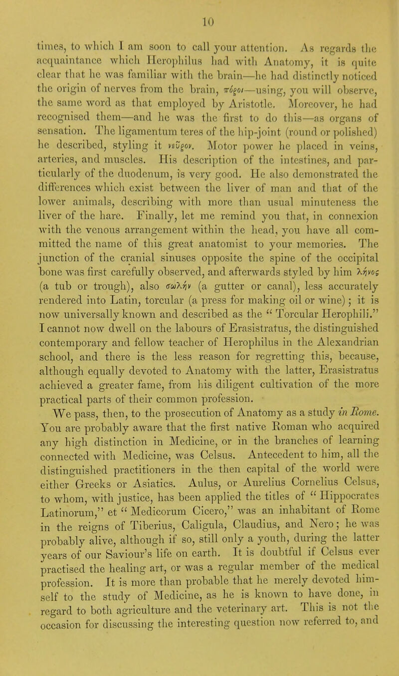 times, to which I am soon to call your attention. As regards th<; acquaintance which Ilerophilus had with Anatomy, it is quite clear that he was familiar with the brain—he had distinctly noticed the origin of nerves from the brain, ir6goi—using, you will observe, the same word as that employed by Aristotle. Moreover, he had recognised them—and he was the first to do this—as organs of sensation. The ligamentum teres of the hip-joint (round or polished) he described, styling it nZgov. Motor power he placed in veins, arteries, and muscles. His description of the intestines, and par- ticularly of the duodenum, is very good. He also demonstrated the differences which exist between the liver of man and that of the lower animals, describing with more than usual minuteness the liver of the hare. Finally, let me remind you that, in connexion with the venous arrangement within the head, you have all com- mitted the name of this great anatomist to your memories. The junction of the cranial sinuses opposite the spine of the occipital bone was first carefully observed, and afterwards styled by him Xrjvos (a tub or trough), also eu'kriv (a gutter or canal), less accurately rendered into Latin, torcular (a press for making oil or wine); it is now universally known and described as the  Torcular Herophili. I cannot now dwell on the labours of Erasistratus, the distinguished contemporary and fellow teacher of Herophilus in the Alexandrian school, and there is the less reason for regretting this, because, although equally devoted to Anatomy with the latter, Erasistratus achieved a greater fame, from his diligent cultivation of the more practical parts of their common profession. We pass, then, to the prosecution of Anatomy as a study in Rome. You are probably aware that the first native Roman who acquired any high distinction in Medicine, or in the branches of learning connected with Medicine, was Celsus. Antecedent to him, all the distinguished practitioners in the then capital of the world were either Greeks or Asiatics. Aulus, or Aurelius Cornelius Celsus, to whom, with justice, has been applied the titles of  Hippocrates Latinorum, et  Medicorum Cicero, was an inhabitant of Rome in the reigns of Tiberius, Caligula, Claudius, and Nero; he was probably alive, although if so, still only a youth, during the latter years of our Saviour's life on earth. It is doubtful if Celsus ever practised the healing art, or was a regular member of the medical profession. It is more than probable that he merely devoted him- self to the study of Medicine, as he is known to have done, in regard to both agriculture and the veterinary art. This is not the occasion for discussing the interesting question now referred to, and