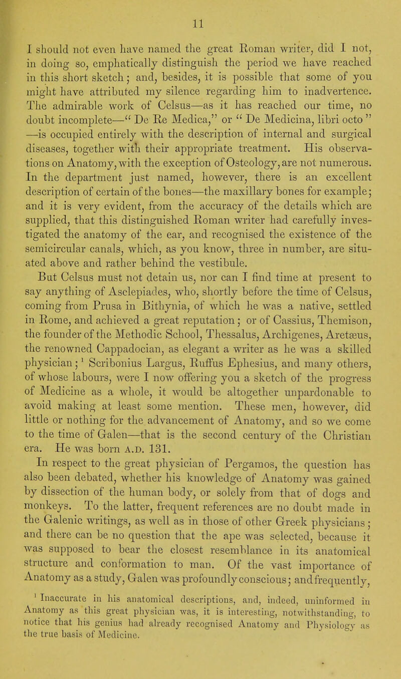 I should not even have named the great Roman writer, did I not, in doing so, emphatically distinguish the period we have reached in this short sketch; and, besides, it is possible that some of you might have attributed my silence regarding him to inadvertence. The admirable work of Celsus—as it has reached our time, no doubt incomplete— De Re Medica, or  De Medicina, libri octo  —is occupied entirely with the description of internal and surgical diseases, together with their appropriate treatment. His observa- tions on Anatomy, with the exception of Osteology, are not numerous. In the department just named, however, there is an excellent description of certain of the bones—the maxillary bones for example; and it is very evident, from the accuracy of the details which are supplied, that this distinguished Roman writer had carefully inves- tigated the anatomy of the ear, and recognised the existence of the semicircular canals, which, as you know, three in number, are situ- ated above and rather behind the vestibule. But Celsus must not detain us, nor can I find time at present to say anything of Asclepiades, who, shortly before the time of Celsus, coming from Prusa in Bithynia, of which he was a native, settled in Rome, and achieved a great reputation; or of Cassius, Themison, the founder of the Methodic School, Thessalus, Archigenes, Areteeus, the renowned Cappadocian, as elegant a writer as he was a skilled physician;1 Scribonius Largus, Ruffus Ephesius, and many others, of whose labours, were I now offering you a sketch of the progress of Medicine as a whole, it would be altogether unpardonable to avoid making at least some mention. These men, however, did little or nothing for the advancement of Anatomy, and so we come to the time of Galen—that is the second century of the Christian era. He was born A.d. 131. In respect to the great physician of Pergamos, the question has also been debated, whether his knowledge of Anatomy was gained by dissection of the human body, or solely from that of dogs and monkeys. To the latter, frequent references are no doubt made in the Galenic writings, as well as in those of other Greek physicians ; and there can be no question that the ape was selected, because it was supposed to bear the closest resemblance in its anatomical structure and conformation to man. Of the vast importance of Anatomy as a study, Galen was profoundly conscious; and frequently, 1 Inaccurate in his anatomical descriptions, and, indeed, uninformed in Anatomy as this great physician was, it is interesting, notwithstanding, to notice that his genius had already recognised Anatomy and Physiology as the true basis of Medicine.