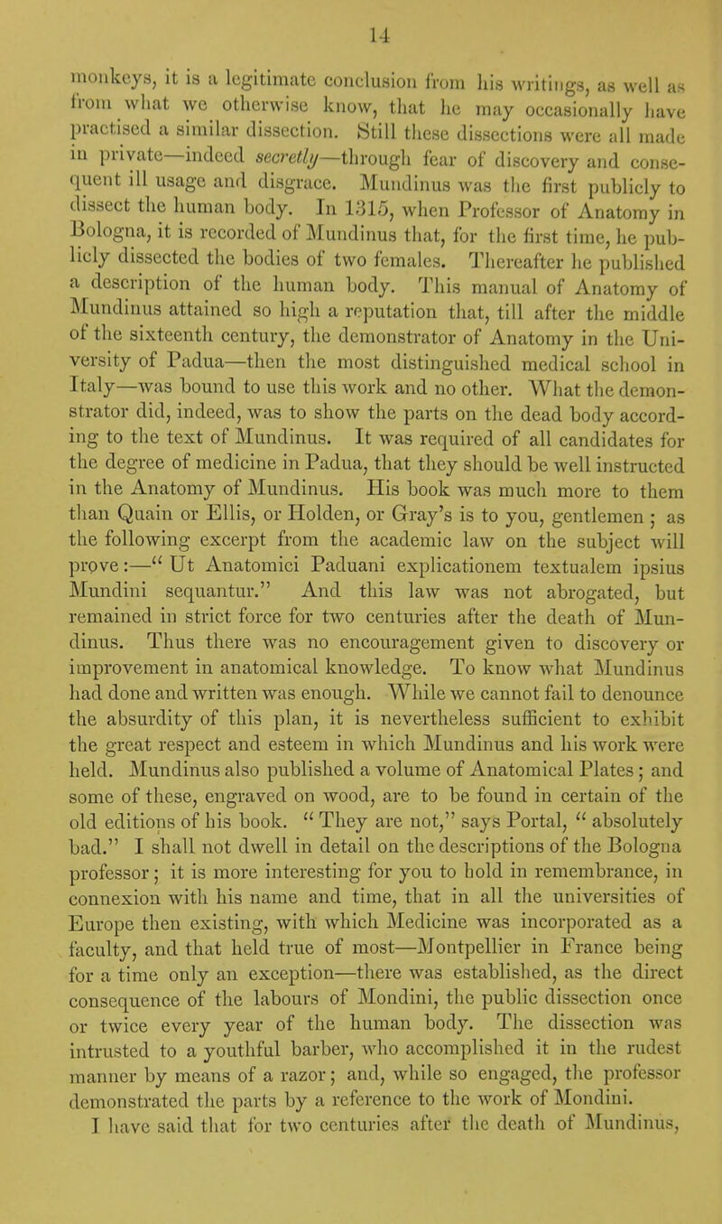 11 monkeys, it is a legitimate conelusion from his writings, as well as from what we otherwise know, that he may occasionally have practised a similar dissection. Still these dissections were all made in private—indeed secretly—through fear of discovery and conse- quent ill usage and disgrace. Mundinus was the first publicly to dissect the human body. In 1315, when Professor of Anatomy in Bologna, it is recorded of Mundinus that, for the first time, he pub- licly dissected the bodies of two females. Thereafter he published a description of the human body. This manual of Anatomy of Mundinus attained so high a reputation that, till after the middle of the sixteenth century, the demonstrator of Anatomy in the Uni- versity of Padua—then the most distinguished medical school in Italy—was bound to use this work and no other. What the demon- strator did, indeed, was to show the parts on the dead body accord- ing to the text of Mundinus. It was required of all candidates for the degree of medicine in Padua, that they should be well instructed in the Anatomy of Mundinus. His book was much more to them than Quain or Ellis, or Holden, or Gray's is to you, gentlemen ; as the following excerpt from the academic law on the subject will prove:— Ut Anatomici Paduani explicationem textualem ipsius Mundini sequantur. And this law was not abrogated, but remained in strict force for two centuries after the deatli of Mun- dinus. Thus there was no encouragement given to discovery or improvement in anatomical knowledge. To know what Mundinus had done and written was enough. While we cannot fail to denounce the absurdity of this plan, it is nevertheless sufficient to exhibit the great respect and esteem in which Mundinus and his work were held. Mundinus also published a volume of Anatomical Plates; and some of these, engraved on wood, are to be found in certain of the old editions of his book.  They are not, says Portal,  absolutely bad. I shall not dwell in detail on the descriptions of the Bologna professor; it is more interesting for you to hold in remembrance, in connexion with his name and time, that in all the universities of Europe then existing, with which Medicine was incorporated as a faculty, and that held true of most—Montpellier in France being for a time only an exception—there was established, as the direct consequence of the labours of Mondini, the public dissection once or twice every year of the human body. The dissection was intrusted to a youthful barber, who accomplished it in the rudest manner by means of a razor; and, while so engaged, the professor demonstrated the parts by a reference to the work of Mondini.