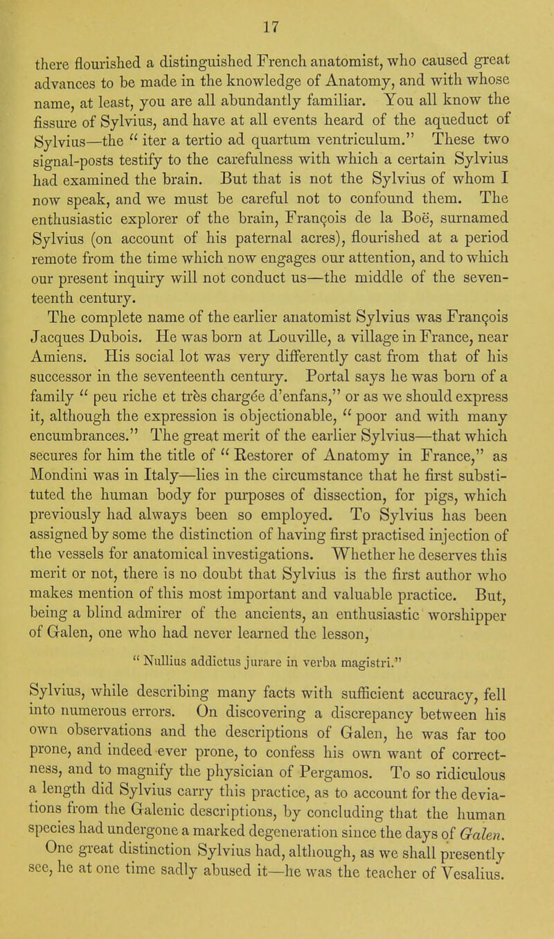 there flourished a distinguished French anatomist, who caused great advances to be made in the knowledge of Anatomy, and with whose name, at least, you are all abundantly familiar. You all know the fissure of Sylvius, and have at all events heard of the aqueduct of Sylvius—the  iter a tertio ad quartum ventriculum. These two signal-posts testify to the carefulness with which a certain Sylvius had examined the brain. But that is not the Sylvius of whom I now speak, and we must be careful not to confound them. The enthusiastic explorer of the brain, Francois de la Boe, surnamed Sylvius (on account of his paternal acres), flourished at a period remote from the time which now engages our attention, and to which our present inquiry will not conduct us—the middle of the seven- teenth century. The complete name of the earlier anatomist Sylvius was Francois Jacques Dubois. He was born at Louville, a village in France, near Amiens. His social lot was very differently cast from that of his successor in the seventeenth century. Portal says he was born of a family  peu riche et tres charge'e d'enfans, or as we should express it, although the expression is objectionable,  poor and with many encumbrances. The great merit of the earlier Sylvius—that which secures for him the title of  Restorer of Anatomy in France, as Mondini was in Italy—lies in the circumstance that he first substi- tuted the human body for purposes of dissection, for pigs, which previously had always been so employed. To Sylvius has been assigned by some the distinction of having first practised injection of the vessels for anatomical investigations. Whether he deserves this merit or not, there is no doubt that Sylvius is the first author who makes mention of this most important and valuable practice. But, being a blind admirer of the ancients, an enthusiastic worshipper of Galen, one who had never learned the lesson,  Nullius addictus jurare in verba magistri. Sylvius, while describing many facts with sufficient accuracy, fell into numerous errors. On discovering a discrepancy between his own observations and the descriptions of Galen, he was far too prone, and indeed ever prone, to confess his own want of correct- ness, and to magnify the physician of Pergamos. To so ridiculous a length did Sylvius carry this practice, as to account for the devia- tions from the Galenic descriptions, by concluding that the human species had undergone a marked degeneration since the days of Galen. One great distinction Sylvius had, although, as we shall presently see, he at one time sadly abused it—he was the teacher of Vesalius.