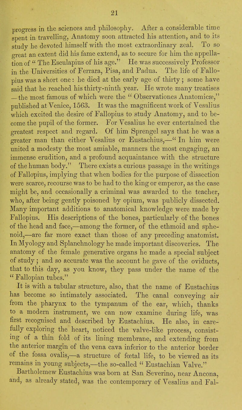 progress in the sciences and philosophy. After a considerable time spent in travelling, Anatomy soon attracted his attention, and to its study he devoted himself with the most extraordinary zeal. To so great an extent did his fame extend, as to secure for him the appella- tion of  The Esculapius of his age. He was successively Professor in the Universities of Ferrara, Pisa, and Padua. The life of Fallo- pius was a short one: he died at the early age of thirty; some have said that he reached his thirty-ninth year. He wrote many treatises — the most famous of which were the  Observations Anatomica?, published at Venice, 1563. It was the magnificent work of Vesalius which excited the desire of Fallopius to study Anatomy, and to be- come the pupil of the former. For Vesalius he ever entertained the greatest respect and regard. Of him Sprengel says that he was a greater man than either Vesalius or Eustachius,— In him were united a modesty the most amiable, manners the most engaging, an immense erudition, and a profound acquaintance with the structure of the human body. There exists a curious passage in the writings of Fallopius, implying that when bodies for the purpose of dissection were scarce, recourse was to be had to the king or emperor, as the case might be, and occasionally a criminal was awarded to the teacher, who, after being gently poisoned by opium, was publicly dissected. Many important additions to anatomical knowledge were made by Fallopius. His descriptions of the bones, particularly of the bones of the head and face,—among the former, of the ethmoid and sphe- noid,—are far more exact than those of any preceding anatomist. In Myology and Splanchnology he made important discoveries. The anatomy of the female generative organs he made a special subject of study; and so accurate was the account he gave of the oviducts, that to this day, as you know, they pass under the name of the  Fallopian tubes. It is with a tubular structure, also, that the name of Eustachius has become so intimately associated. The canal conveying air from the pharynx to the tympanum of the ear, which, thanks to a modern instrument, we can now examine during life, was first recognised and described by Eustachius. He also, in care- fully exploring the heart, noticed the valve-like process, consist- ing of a thin fold of its lining membrane, and extending from the anterior margin of the vena cava inferior to the anterior border of the fossa ovalis,—a structure of foetal life, to be viewed as its remains in young subjects—the so-called  Eustachian Valve. Bartholemew Eustachius was born at San Severino, near Ancona, and, as already stated, was the contemporary of Vesalius and Fal-