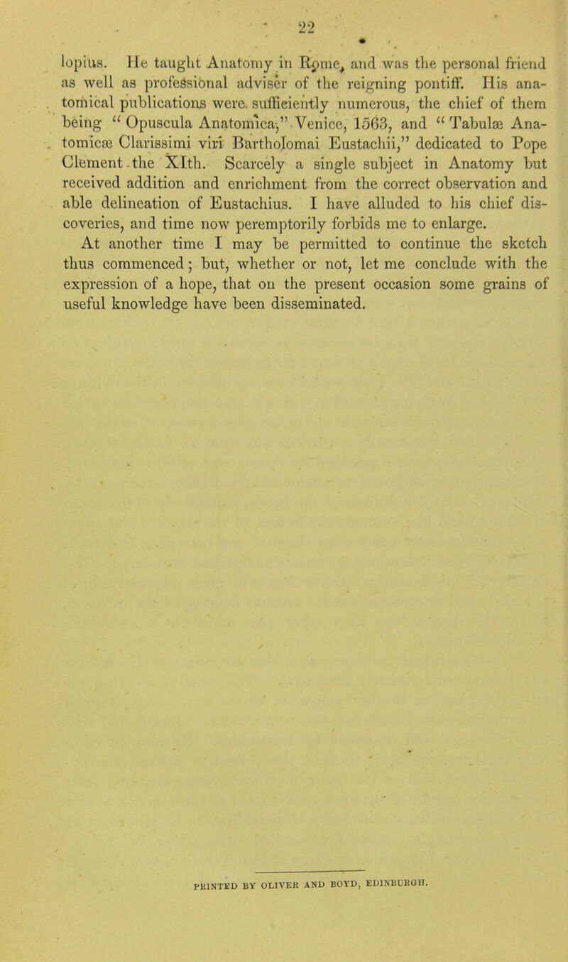 loprUs, lie taught Anatomy in Rome, and was the personal friend as well as professional adviser of the reigning pontiff. His ana- tomical publications were, sufficiently numerous, the chief of them being  Opuscula Anatomica, Venice, 1563, and Tabular Ana- tomies Clarissimi viri Bartholomai Eustachii, dedicated to Pope Clement , the Xlth. Scarcely a single subject in Anatomy but received addition and enrichment from the correct observation and able delineation of Eustachius. I have alluded to his chief dis- coveries, and time now peremptorily forbids me to enlarge. At another time I may be permitted to continue the sketch thus commenced; but, whether or not, let me conclude with the expression of a hope, that on the present occasion some grains of useful knowledge have been disseminated. PRINTED BY OLIVER AND BOYD, EDINBURGH.