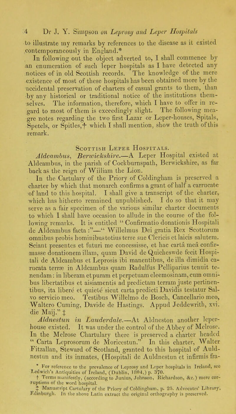 to illustrate my remarks by references to the disease as it existed contemporaneously in Enuland.* In following out the object adverted to, I shall commence by an enumeration of such leper hospitals as I have detected any notices of in old Scottish records. The knowledge of the mere existence of most of these hospitals has been obtained more by the accidental preservation of charters of casual grants to them, than by any historical or traditional notice of the institutions them- selves. The information, therefore, which I have to offer in re- gard to most of them is exceedingly slight. The following mea- gre notes regarding the two first Lazar or Leper-houses, Spitals, Spetels, or Spit]es,-f- which I shall mention, show the truth of this remark. Scottish Leper Hospitals. Aldcambus^ Berwickshire.—A Leper Hospital existed at Aldcambus, in the parish of Cockburnspath, Berwickshire, as far back as the reign of William the Lion. In the Cartulary of the Priory of Coldingham is preserved a charter by which that monarch confirms a grant of half a carrucate of land to this hospital. I shall give a transcript of the charter, which has hitherto remained unpublished. I do so that it may serve as a fair specimen of the various similar charter documents to which I shall have occasion to allude in the course of the fol- lowing remarks. It is entitled  Con6rmatio donationis Hospitali de Aldcambus facta — Willelmus Dei gratia Rex Scottorum omnibus probis hominibustotius terre sue Clericis et laicis salutem. Sciaut presentes et futuri me concessisse, et hac carta mea confir- masse donationem illam, quam David de Quicheswde fecit Hospi- tali de Aldcambus et Leprosis ibi manentibus, de ilia dimidia ca- rucata terrse in Aldcambus quam Radulfus Pelliparius tenuit tc- nendam: in liberam etpuram et perpetuam eleemosinara, cum omni- bus libertatibus et aisiamentis ad predictam terram juste pertinen- tibus, ita libere et quiete sicut carta predicti Davidis testatur Sal- vo servicio meo. Testibus Willelmo de Bosch, Cancellario meo, Waltero Cuming, Davide de Hastings. Appud Jeddewrith, xvi. die Maij. % Aldnestun in Lauderdale.—At Aldncston another leper- house existed. It was under the control of the Abbey of Melrose. In the Melrose Chartulary there is preserved a charter headed  Carta Leprosorum de Moricestun. In this charter, Walter Fitzallan, Steward of Scotland, granted to this hospital of Auld- nestun and its inmates, (Hospitali dc Auldnestun et infirmis fra- ' For reference to the prevalence of Leprosy and Leper hospitals in Ireland, see Ledwich's Antiquities of Ireland, (Dublin, 1!!04,) p. 370. t Terms manifestly, (according to Junius, Johnson, Richardson, &c.) mere cor- ruptions of the word hospital. J Manuscript Cartulary of the Priory of Coldingham, p. 2j. Advocates' Library, Edinburgh. In the above Latin extract the originul orthography is preserved.