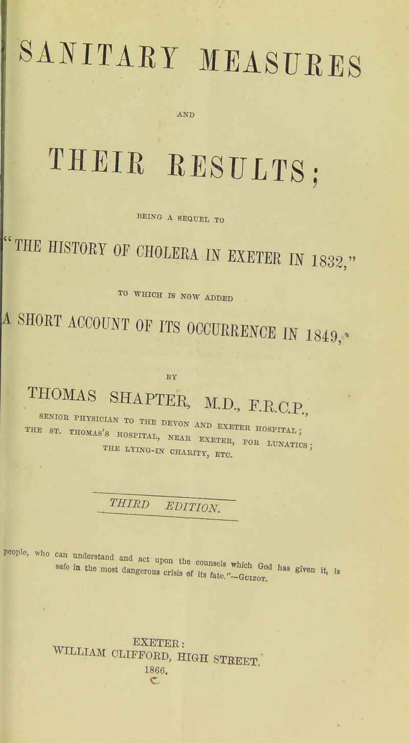 SANITARY MEASURES AND THEIR RESULTS; BEING A SEQUEL TO THE HISTORY OF CHOLERA IN EXETER IN 1832, TO IS NOW ADDED A SHORT ACCOUNT OF ITS OCCURRENCE IN 18i9. BY THOMAS SHAPTEE, M.D, FRc.p. THIRD EDITION, people, ,vI,o can understand and act unon fj,« EXETER: WILLIAM CLIFPOED, HIGH STBEET 1866. C