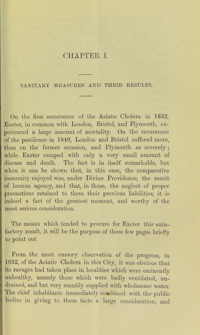 SANITARY MEASURES AND THEIR RESULTS. Ou the first occurrence of the Asiatic Cholera in 1832, Exeter, in common with London, Bristol, and Plymouth, ex- perienced a large amount of mortality. On the recurrence of the pestilence in 1849, London and Bristol suffered more, than on the former occasion, and Plymouth as severely ; while Exeter escaped with only a very small amount of disease and death. The fact is in itself remarkable, but when it can be shown that, in this case, the comparative immunity enjoyed was, under Divine Providence, the result of human agency, and that, in those, the neglect of proper precautions retained to them their previous liabilities, it is indeed a fact of the greatest moment, and worthy of the most serious consideration. The means which tended to procure for Exeter this satis- factory result, it will be the purpose of these few pages briefly to point out. From the most cursory observation of the progress, in 1832, of the Asiatic Cholera in this City, it was obvious that its ravages had taken place in localities which were eminently unhealthy, namely those which were badly ventilated, un- drained, and but very scantily supplied with wholesome water. The chief inhabitants immediately coHobined with the public bodies in giving to these facts a large consideration, and