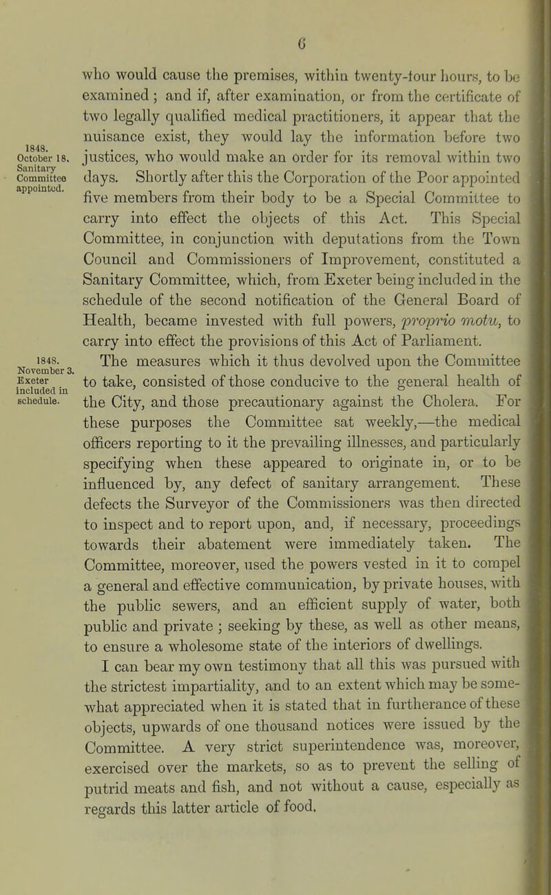 G 1848. October 18. Sanitai-y Committee appointud. 1848. November 3. Exeter Included in schedule. who would cause the premises, withiu twenty-tour hours, to be examined ; and if, after examination, or from the certificate of two legally qualified medical practitioners, it appear that the nuisance exist, they would lay the information before two justices, who would make an order for its removal within two days. Shortly after this the Coi-poration of the Poor appointed five members fi'om their body to be a Special Committee to carry into effect the objects of this Act. This Special Committee, in conjunction with deputations from the Town Council and Commissioners of Improvement, constituted a Sanitary Committee, which, from Exeter being included in the schedule of the second notification of the General Board of Health, became invested with full powers, proprio motu, to carry into effect the provisions of this Act of Parliament. The measures which it thus devolved upon the Committee to take, consisted of those conducive to the general health of the City, and those precautionary against the Cholera. For these purposes the Committee sat weekly,—the medical officers reporting to it the prevailing illnesses, and particularly specifying when these appeared to originate in, or to be influenced by, any defect of sanitary ari-angement. These defects the Surveyor of the Commissioners was then directed to inspect and to report upon, and, if necessary, proceedings towards their abatement were immediately taken. The Committee, moi'eover, used the powers vested in it to compel a general and effective communication, by private houses, with the public sewers, and an efficient supply of water, both public and private ; seeking by these, as well as other means, to ensure a wholesome state of the interiors of dwellings. I can bear my own testimony that all this was pursued with the strictest impartiality, and to an extent which may be some- what appreciated when it is stated that in furtherance of these objects, upwards of one thousand notices were issued by the Committee. A very strict superintendence was, moreover, exercised over the markets, so as to prevent the selling of putrid meats and fish, and not without a cause, especially as regards this latter article of food.