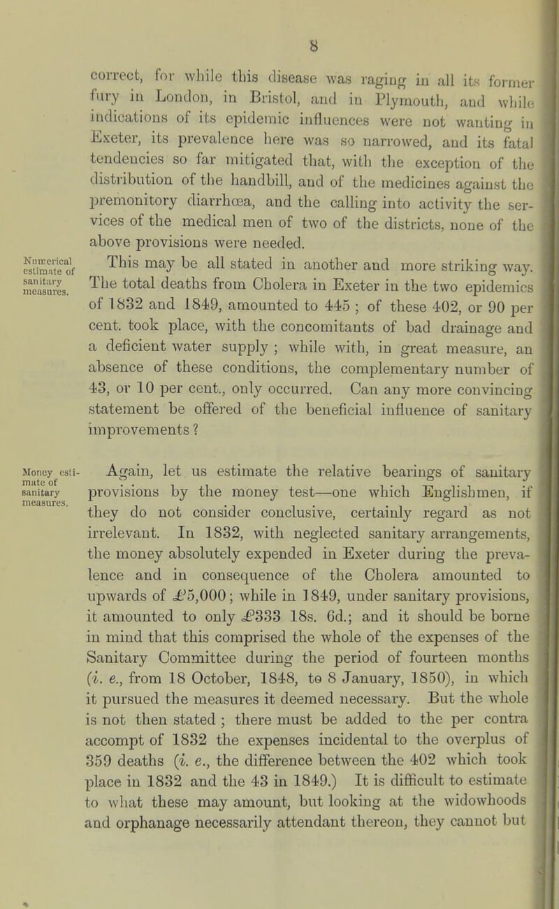 Nnirerical esliniale of sanitary measures. correct, for while this disease was raging in all its forrnei fury in London, in Bristol, and in Plymouth, and whih. indications of its epidemic influences were not wanting in Exeter, its prevalence here was so narrowed, and its fatal tendencies so far mitigated that, with the exception of the distribution of the handbill, and of the medicines against the premonitory diarrhoea, and the calling into activity the ser- vices of the medical men of two of the districts, none of the above provisions were needed. This may be all stated in another and more striking way. The total deaths from Cholera in Exeter in the two epidemics of 1832 and 1849, amounted to 445 ; of these 402, or 90 per cent, took place, with the concomitants of bad drainage and a deficient water supply ; while with, in great measure, an absence of these conditions, the complementary number oi 43, or 10 per cent., only occurred. Can any more convincing statement be offered of the beneficial influence of sanitary improvements ? Money csti- mute of sanitary measures. Again, let us estimate the relative bearings of sanitary pi'ovisions by the money test—one which Englishmen, if they do not consider conclusive, certainly regard as not irrelevant. In 1832, with neglected sanitary arrangements, the money absolutely expended in Exeter during the preva- lence and in consequence of the Cholera amounted to upwards of .£^5,000; while in 1849, under sanitary provisions, it amounted to only ^£'333 18s. 6d.; and it should be borne in mind that this comprised the whole of the expenses of the Sanitary Committee during the period of fourteen months (i. e., from 18 October, 1848, to 8 January, 1850), in which it pursued the measures it deemed necessary. But the whole is not then stated ; there must be added to the per contra accompt of 1832 the expenses incidental to the overplus of 359 deaths (i. e., the difference between the 402 which took place in 1832 and the 43 in 1849.) It is difficult to estimate to what these may amount, but looking at the widowhoods and orphanage necessarily attendant thereon, they cannot but