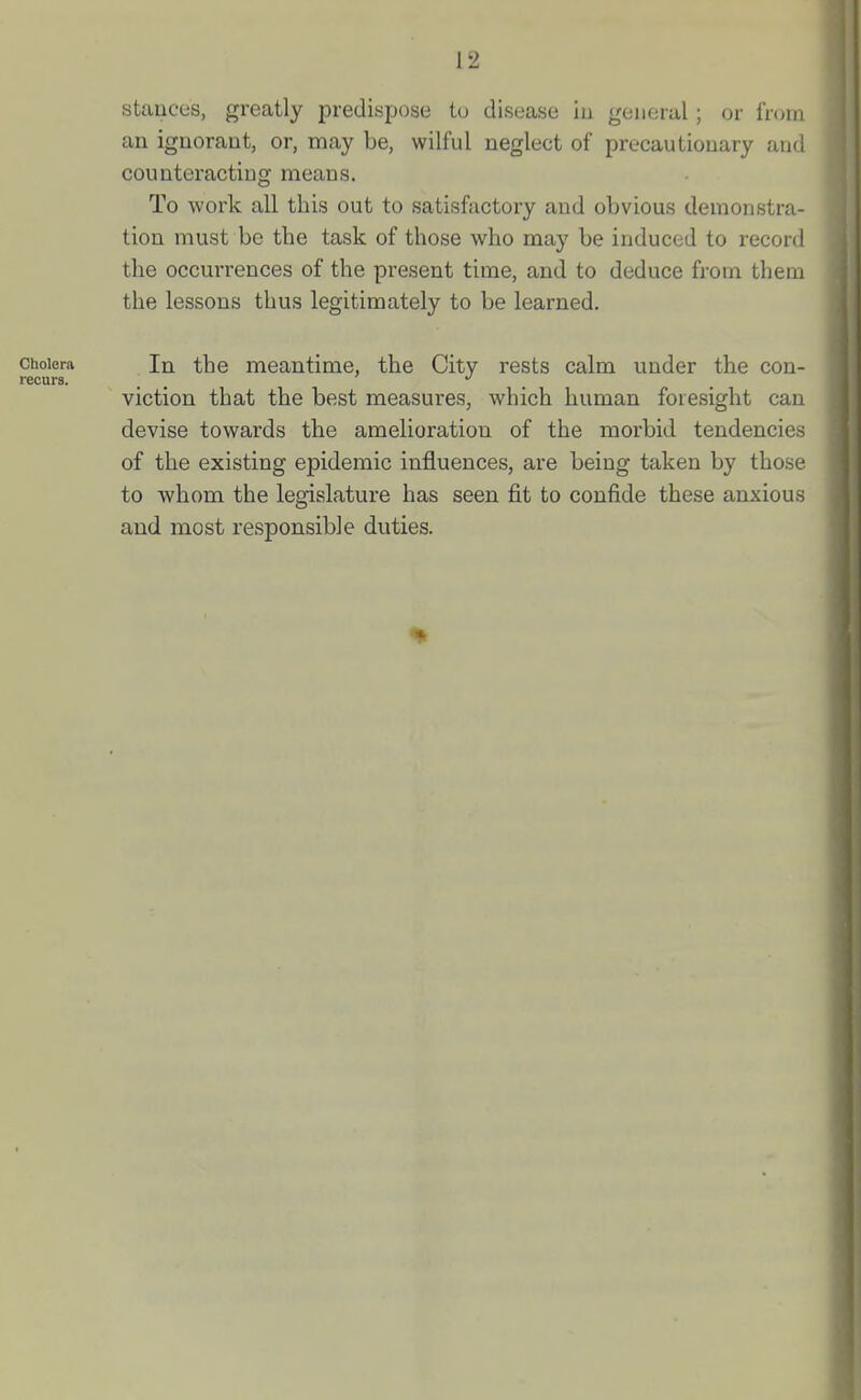 stances, greatly predispose to disease iu general ; or fnnn an ignorant, or, may be, wilful neglect of precautionary and counteracting means. To work all this out to satisfactory and obvious demonstra- tion must be the task of those who may be induced to record the occm-rences of the present time, and to deduce from them the lessons thus legitimately to be learned. Cholera In the meantime, the City rests calm under the con- recura. _ , . viction that the best measures, which human foresight can devise towards the amelioration of the morbid tendencies of the existing epidemic influences, are being taken by those to whom the legislature has seen fit to confide these anxious and most responsible duties.