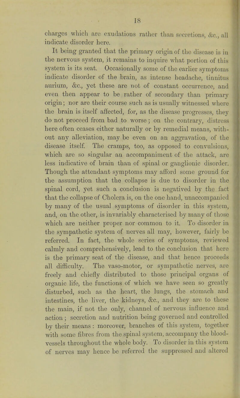 charges which are cxudatious rather than secretions, &c., all indicate disorder here. It being granted that the primary origin of tlie disease is in the nervous system, it remains to inquire what portion of this system is its seat. Occasionally some of the earlier symptoms indicate disorder of the brain, as intense headache, tinnitus aurium, &c., yet these are not of constant occurrence, and even then appear to be rather of secondary than primary origin; nor are their course such as is usually witnessed where the brain is itself affected, for, as the disease progresses, they do not proceed from bad to worse; on the contrary, distress here often ceases either naturally or by remedial means, with- out any alleviation, may be even on an aggravation, of the disease itself The cramps, too, as opposed to convulsions, which are so singular an accompaniment of the attack, are less indicative of brain than of spinal or ganglionic disorder. Though the attendant symptoms may afford some ground for the assumption that the collapse is due to disorder in the spinal cord, yet such a conclusion is negatived by the fact that the collapse of Cholera is, on the one hand, unaccompanied by many of the usual symptoms of disorder in this system, and, on the other, is invariably characterised by many of those which are neither proper nor common to it. To disorder in the sympathetic system of nerves all may, howevei, fairly be referred. In fact, the whole series of symptoms, reviewed calmly and comprehensively, lead to the conclusion that here is the primary seat of the disease, and that hence jDroceeds all difficulty. The vaso-motor, or sympathetic nerves, are freely and chiefly distributed to those principal organs of organic life, the functions of which we have seen so greatly disturbed, such as the heart, the lungs, the stomach and intestines, the liver, the kidneys, &c., and they are to these the main, if not the only, channel of nervous influence and action ; secretion and nutrition being governed and controlled by their means : moreover, branches of this system, together with some fibres from the spinal system, accompany the blood- vessels throughout the whole body. To disorder in this system of nerves may hence be referred tlie suppressed and altered
