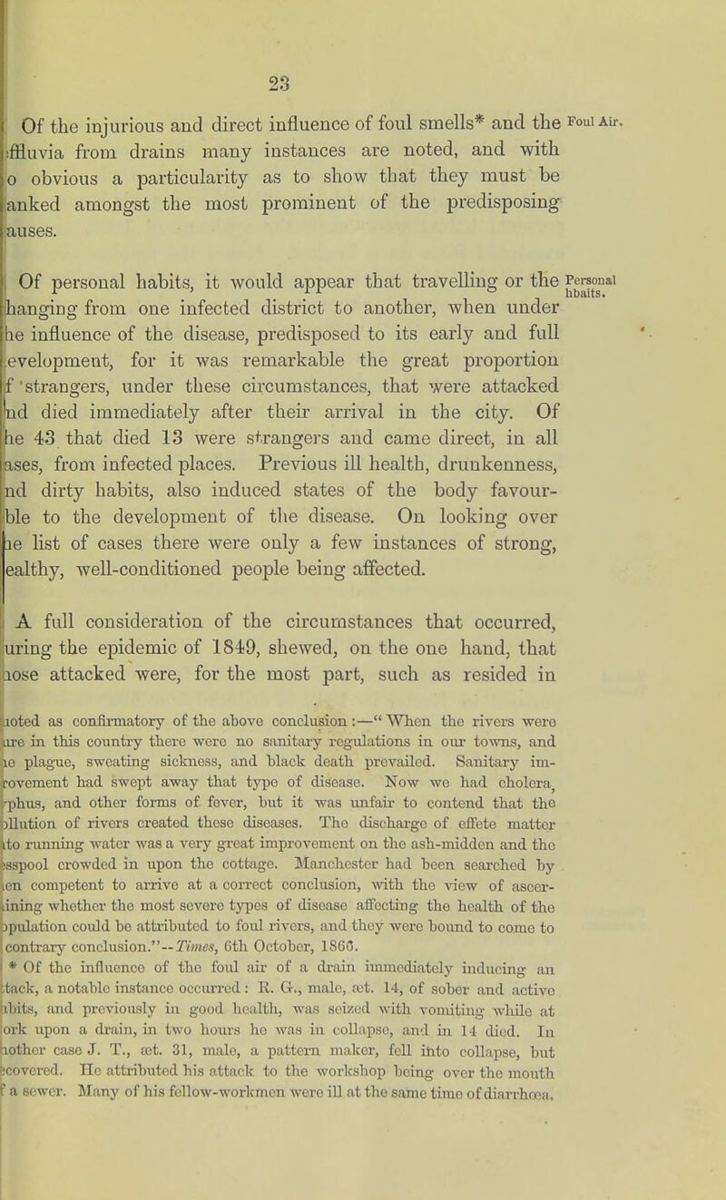 Of the injurious and direct influence of foul smells* and the foui au-. iffluvia from drains many instances are noted, and with 0 obvious a particularity as to show that they must be anked amongst the most prominent of the predisposing auses. Of personal habits, it would appear that travelling or the Personal hanging from one infected district to another, when under le influence of the disease, predisposed to its early and full .evelopment, for it was remarkable the great proportion f'strangers, under these circumstances, that were attacked Wd died immediately after their arrival in the city. Of he 43 that died 13 were strangers and came direct, in all fases, from infected places. Previous ill health, drunkenness, nd dirty habits, also induced states of the body favour- ible to the development of the disease. On looking over le list of cases there were only a few instances of strong, ealthy, well-conditioned people being affected. A full consideration of the circumstances that occurred, bring the epidemic of 1849, shewed, on the one hand, that hose attacked were, for the most part, such as resided in luoted as confirmatory of the above conclusion :— When the rivers were Lire in this country there were no sanitary regulations in our towns, and 10 plagTie, sweating sickness, and black death prevailed. Sanitary im- jrovement had swept away that type of disease. Now we had cholera^ H)hu8, and other forms of fever, but it was unfair to contend that the Dilution of rivers created these diseases. The discharge of effete matter ito running water was a very great improvement on the ash-midden and the esspool crowded in upon the cottage. Manchester had been searched by |en competent to arrive at a correct conclusion, with the vie-w of ascer- ^ning whether the most severe types of disease affecting the health of the bpulation could be attributed to foul rivers, and tlioy were bound to come to (contrary conclusion.--JVotcs, 6th October, 1S60. I * Of the influence of the foul air of a drain immediately inducing an itack, a notable instance occuiTcd : R. G-., male, ait. 14, of sober and active hbits, and previously in good health, was seized with vomiting wliilo at ork upon a di-ain, in two hours he was in collapse, and in 14 died. In lother case J. T., a;t. 31, male, a pattern maker, fell into collapse, but (Covered. Ho attributed his attack to the workshop being over the mouth ' a sewer. Many of his feUow-workmen were iU at the same time of diarrhoea.