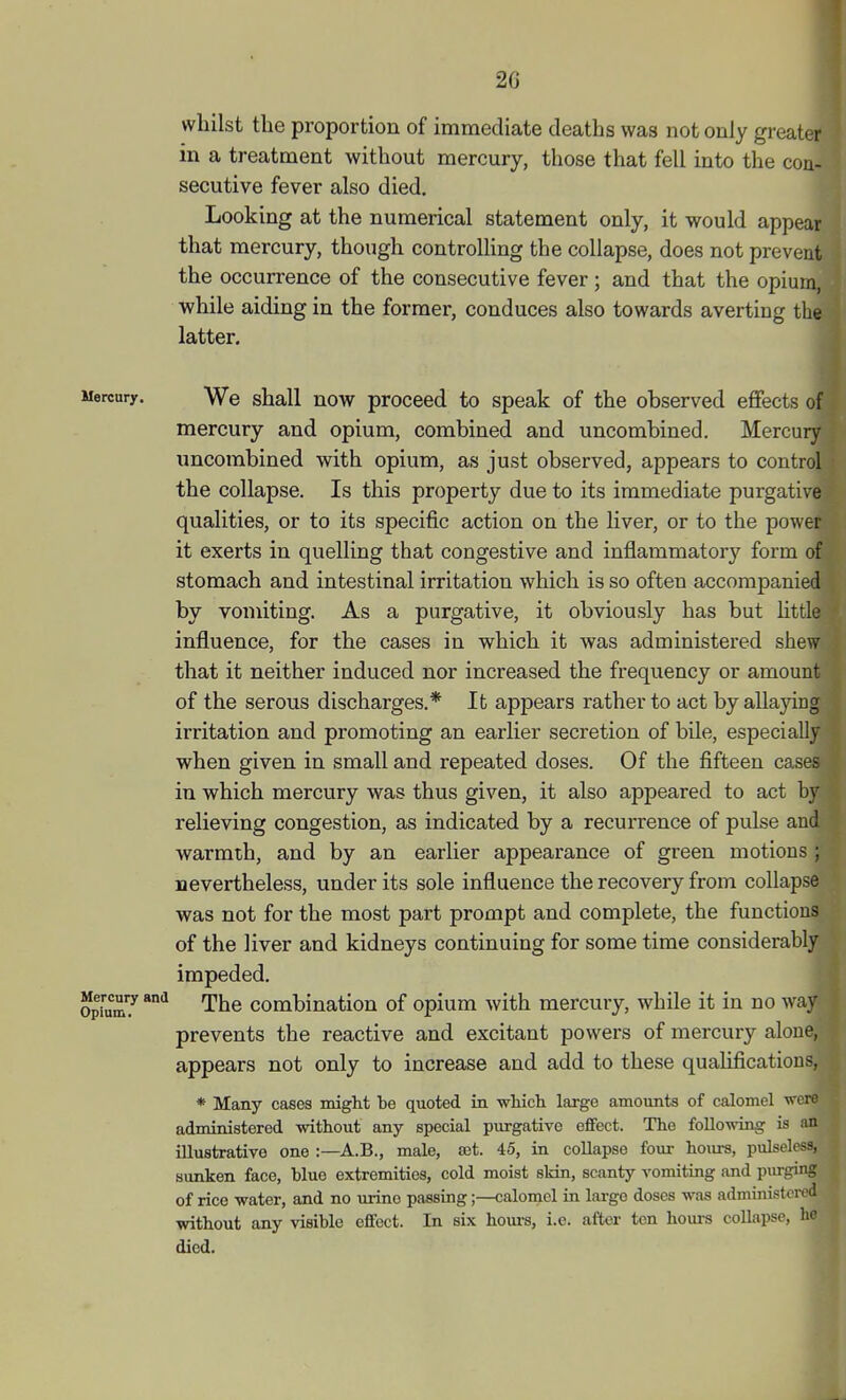 whilst the proportion of immediate deaths was not only greater in a treatment without mercury, those that fell into the con- secutive fever also died. Looking at the numerical statement only, it would appear that mercury, though controlling the collapse, does not prevent the occurrence of the consecutive fever; and that the opium, while aiding in the former, conduces also towards averting the latter. Mercury. We shall now proceed to speak of the observed effects of mercury and opium, combined and uncombined. Mercury uncombined with opium, as just observed, appears to control the collapse. Is this property due to its immediate purgative qualities, or to its specific action on the liver, or to the power it exerts in quelling that congestive and inflammatory form of stomach and intestinal irritation which is so often accompanied by vomiting. As a purgative, it obviously has but httle influence, for the cases in which it was administered shew that it neither induced nor increased the frequency or amount of the serous discharges.* It appears rather to act by allaying irritation and promoting an earlier secretion of bile, especially when given in small and repeated doses. Of the fifteen cases in which mercury was thus given, it also appeared to act by relieving congestion, as indicated by a recurrence of pulse and warmth, and by an earlier appearance of green motions ; nevertheless, under its sole influence the recovery from collapse was not for the most part prompt and complete, the functions of the liver and kidneys continuing for some time considerably impeded. Opium? ^ Tt^e combination of opium with mercury, while it in no way prevents the reactive and excitant powers of mei-cury alone, appears not only to increase and add to these qualifications, * Many cases might be quoted in which large amounts of calomel -'ere administered without any special purgative effect. The following is an illustrative one :—A.B., male, £et. 45, in collapse four hours, pulseless, sunken face, blue extremities, cold moist sldn, scanty vomiting and piu-ging of rice water, and no urine passing;—calomel in large doses was administered without any visible effect. In six hom-s, i.e. after ten hours collapse, he died. ■