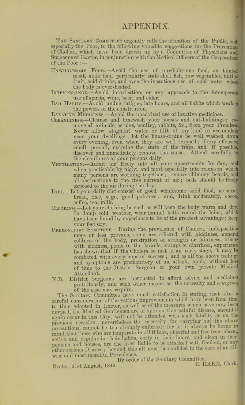 APPENDIX. The Sanitahy Committee urgently ciills the attention of the Public, .md ospocially the Poor, to the following valuahlc KUggcKtions for the Prevention of Cholera, which have been drawn u]) by a Committee of Phyfiicwns and Surgeons of Exeter, in conjunction with the Medical Officers of the Corporation of the Poor :— Unwholesome Food.—Avoid the use of unwholesome food, as tainU^ meat, stale fish, particularly stale shell fish, raw vegetables, unripe fruit, acid drinks, and even the incautious use of cold water when the body is over-heated. Intemperange.—Avoid intoxication, or any approach to the intemperat*' use of spirits, wine, beer, and cider. Bad Habits.—Avoid undue fatigue, late houi'S, and all habits which weaken the powers of the constitution. Laxative Medicines.—Avoid the unadvised use of laxative medicines. Cleanliness.—Cleanse and limewash your houses and out-buildings; re- move all animals, as pigs, poultry, rabbits, &c., from j^our Premises. Never allow stagnant water or lilth of any kind to accumulate near your dwellings ; let the house-drains be well washed doTsii every evening, even when they are well trapped; if any ofFensivi smell prevail, examine the state of the traps, and if possiblu, discover and immediately remove the cause. Attend carefully to the cleanliness of your persons daUy. Ventilation.—Admit air freely into all your appartments by day, and when practicable by night, and most especially into rooms in which many persons are working together ; remove chimney boards, and all obstructions to the free current of air; beds should be fi-eely exposed to the air during the day. Diet.—Let your daily diet consist of good wholesome soUd food, as meat. bread, rice, sago, good potatoes; and, drink moderately, cocoa, coffee, tea, milk. Clothing.—Let your clothing be such as will keep the body warm and dry. In damp cold weather, wear flannel belts round the loins, which have been found by experience to be of the greatest advantage ; kec] your feet dry. Premonitory Symptoms.—During the prevalence of Cholera, indisposition more or less prevails, some are affected with giddiness, genend coldness of the body, prostration of strength or faintness, others with sickness, pains in the bowels, cramps or diarrhwa, experiencr has shown that if the Cholera be met at an early stage, it may be combated with every hope of success ; and as all the above feeling? and symptoms are premonitory of an attack, apply without loss of time to the District Sm-geon or your own private Medical Attendant. N.B. District Surgeons are instructed to afford advice and medicines gratuitously, and such other means as the necessity and cmergcnnj of the case may require. The Sanitary Committee have much satisfaction in stating, that after ;i careful consideration of the various improvements which have been from tinn to time adopted in Exeter, as well as of the mcasui-es which have now been devised, the Medical Gentlemen are of opinion this painfid disease, should i: again occur in this City, wiU not be attended vni\). such fatality as on th. previous occasion ; nevertheless the necessity for caiTjang out the ahov. precautious, cannot be too strongly enforced; for lot it always be borne n mind, that those who are temperate in all tilings, cliecrfid and free from alani.. active and regular in their habits, early in thcii- hoiu-s, and clean in then nei'sons and houses, are the least liable to bo attacked vnili Cholera, or anv other serious Disease; beyond tliis aU must be confided to the csire of an all- wise and most merciful Providence. By order of the Samtaiy Committee, Exeter, 21st August, 1849. K. HAKE, Clerk.