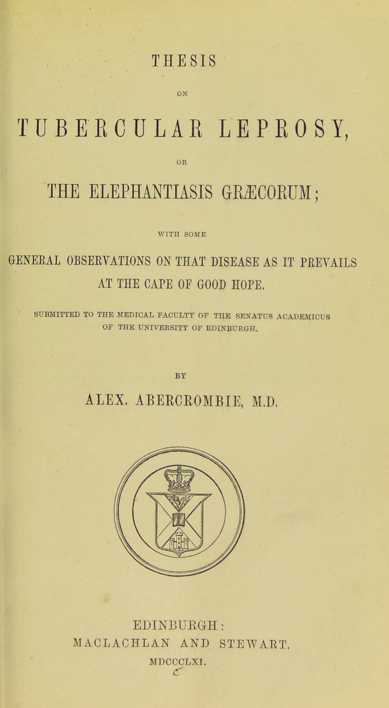 THESIS ON TUBERCULAR LEPROSY, OE THE ELEPHANTIASIS GRJICORUM; WITH SOME GENERAL OBSERVATIONS ON THAT DISEASE AS IT PREVAILS AT THE CAPE OF GOOD HOPE. SUBMITTED TO THE MEDICAL FACULTY OF THE SENATUS ACADEMICUS OF THE UNIVERSITY OF EDINBURGH. BY ALEX. ABERCROMBIE, M.D. EDINBURGH: MACLACHLAN AND STEWART. MDCCCLXI.