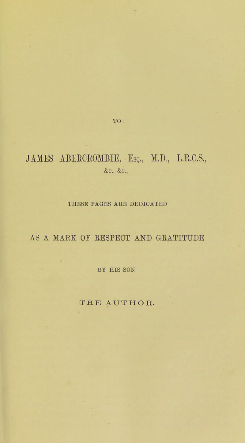 JAMES ABERCEOMBIE, Esq., M.D., L.R.C.S., &c., &c.. THESE PAGES ARE DEDICATED AS A MARK OF EESPECT AND GRATITUDE BY HIS SON THE AUTHOR.