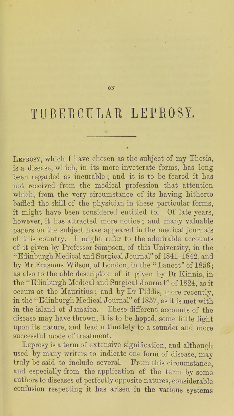 ON TUBERCULAR LEPROSY. Leprosy, whicli I have cliosen as the subject of my Thesis, is a disease, which, in its more inveterate forms, has long been regarded as incurable ; and. it is to be feared it has not received from the medical profession that attention which, from the very circumstance of its having hitherto baffled the skill of the physician in these particular forms, it might have been considered entitled to. Of late years, however, it has attracted more notice ; and many valuable papers on the subject have appeared in the medical journals of this country. I might refer to the admirable accounts of it given by Professor Simpson, of this University, in the Edinburgh Medical and Surgical Journalof 1841-1842, and by Mr Erasmus Wilson, of London, in the  Lancet of 1856; as also to the able description of it given by Dr Kinnis, in the Edinburgh Medical and Surgical Journal of 1824, as it occurs at the Mauritius ; and by Dr Fiddis, more recently, in the Edinburgh Medical Journal of 1857, as it is met with in the island of Jamaica. These different accounts of the disease may have thrown, it is to be hoped, some little light upon its nature, and lead ultimately to a sounder and more successful mode of treatment. Leprosy is a term of extensive signification, and although used by many writers to indicate one form of disease, may truly be said to include several. From this circumstance, and especially from the application of the term by some authors to diseases of perfectly opposite natures, considerable confusion respecting it has arisen in the various systems