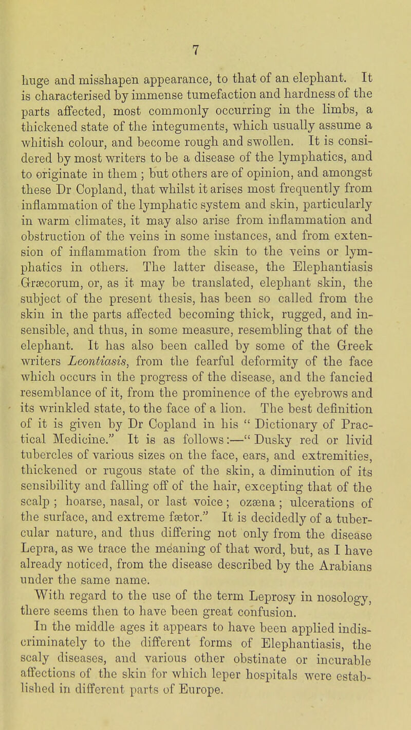 huge and misshapen appearance, to tliat of an elephant. It is characterised by immense tumefaction and hardness of the parts affected, most commonly occurring in the limbs, a thickened state of the integuments, which usually assume a whitish colour, and become rough and swollen. It is consi- dered by most writers to be a disease of the lymphatics, and to originate in them ; but others are of opinion, and amongst these Dr Copland, that whilst it arises most frequently from inflammation of the lymphatic system and skin, particularly in warm climates, it may also arise from inflammation and obstruction of the veins in some instances, and from exten- sion of inflammation from the skin to the veins or lym- phatics in others. The latter disease, the Elephantiasis Grsecorum, or, as it may be translated, elephant skin, the subject of the present thesis, has been so called from the skin in the parts afi'ected becoming thick, rugged, and in- sensible, and thus, in some measure, resembling that of the elephant. It has also been called by some of the Greek writers Leontiasis, from the fearful deformity of the face which occurs in the progress of the disease, and the fancied resemblance of it, from the prominence of the eyebrows and its wrinkled state, to the face of a lion. The best definition of it is given by Dr Copland in his  Dictionary of Prac- tical Medicine. It is as follows:— Dusky red or livid tubercles of various sizes on the face, ears, and extremities, thickened or rugous state of the skin, a diminution of its sensibility and falling off of the hair, excepting that of the scalp ; hoarse, nasal, or last voice ; ozaena ; ulcerations of the surface, and extreme fsetor. It is decidedly of a tuber- cular nature, and thus differing not only from the disease Lepra, as we trace the meaning of that word, but, as I have already noticed, from the disease described by the Arabians under the same name. With regard to the use of the term Leprosy in nosology, there seems then to have been great confusion. In the middle ages it appears to have been applied indis- criminately to the different forms of Elephantiasis, the scaly diseases, and various other obstinate or incurable affections of the skin for which leper hospitals were estab- lished in different parts of Europe.